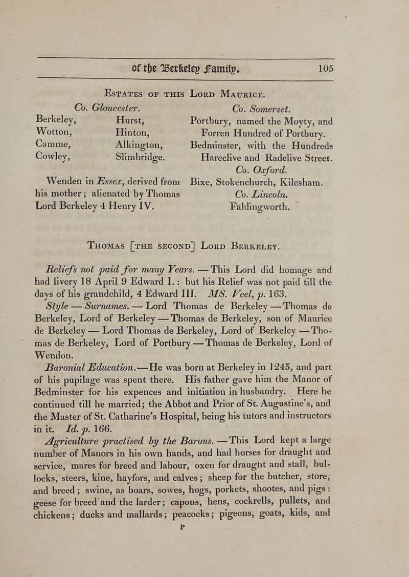 seen ct cee nied tn eae ae Oa ey RRR ge Estates or tuis Lorp Maurice. Co. Gloucester. Co. Somerset. Berkeley, Hurst, Portbury, named the Moyty, and Wotton, Hinton, Forren Hundred of Portbury. Camme, Alkington, Bedminster, with the Hundreds Cowley, Slimbridge. Hareclive and Radclive Street. Co. Oxford. Wenden in Essex, derived from Bixe, Stokenchurch, Kilesham. his mother ; alienated by Thomas Co. Lincoln. Lord Berkeley 4 Henry IV. Faldingworth. THOMAS [THE SECOND | Lorp BERKELEY. Reliefs not paid for many Years. —This Lord did homage and had livery 18 April 9 Edward I.: but his Relief was not paid till the days of his grandchild, 4 Edward III. JS. Veel, p. 163. Style — Surnames. — Lord Thomas de Berkeley —'Thomas de Berkeley, Lord of Berkeley —Thomas de Berkeley, son of Maurice de Berkeley — Lord Thomas de Berkeley, Lord of Berkeley —Tho- mas de Berkeley, Lord of Portbury —Thomas de Berkeley, Lord of Wendon. Baronial Education.—He was born at Berkeley in 1245, and part of his pupilage was spent there. His father gave him the Manor of Bedminster for his expences and initiation in husbandry. Here he continued till he married; the Abbot and Prior of St. Augustine’s, and the Master of St. Catharine’s Hospital, being his tutors and instructors init. Id. p. 166. Agriculture practised by the Barons. —This Lord kept a large number of Manors in his own hands, and had horses for draught and service, mares for breed and labour, oxen for draught and stall, bul- locks, steers, kine, hayfors, and calves; sheep for the butcher, store, and breed; swine, as boars, sowes, hogs, porkets, shootes, and pigs : geese for breed’and the larder; capons, hens, cockrells, pullets, and chickens; ducks and mallards; peacocks; pigeons, goats, kids, and P