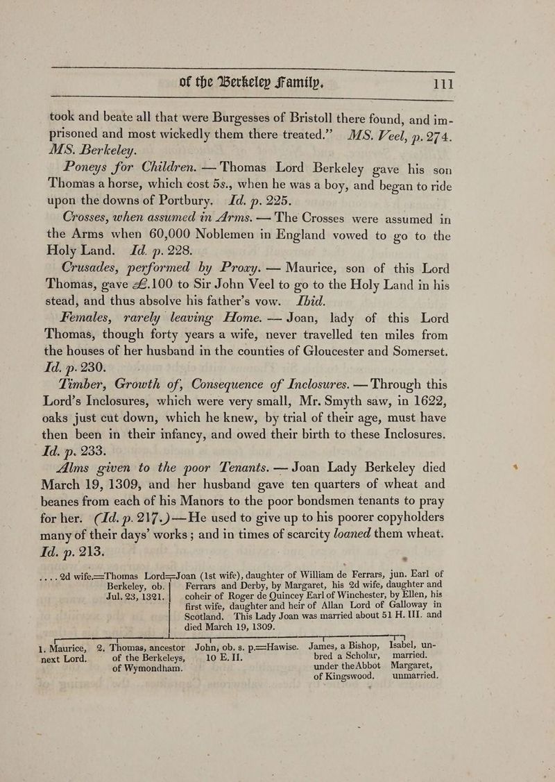iS nl er 8. TT took and beate all that were Burgesses of Bristol] there found, and im- prisoned and most wickedly them there treated.” MS. Veel, p. 274. MS. Berkeley. Poneys for Children. — Thomas Lord Berkeley gave his son Thomas a horse, which cost 5s., when he was a boy, and began to ride upon the downs of Portbury. Id. p. 225. Crosses, when assumed in Arms. — The Crosses were assumed in the Arms when 60,000 Noblemen in England vowed to go to the Holy Land. Td. p. 228. Crusades, performed by Proxy. — Maurice, son of this Lord Thomas, gave £.100 to Sir John Veel to go to the Holy Land in his stead, and thus absolve his father’s vow. Jhid. Females, rarely leaving Home. — Joan, lady of this Lord Thomas, though forty years a wife, never travelled ten miles from the houses of her husband in the counties of Gloucester and Somerset. Id. p. 230. Timber, Growth of, Consequence of Inclosures. —Through this Lord’s Inclosures, which were very small, Mr. Smyth saw, in 1622, oaks just cut down, which he knew, by trial of their age, must have then been in their infancy, and owed their birth to these Inclosures. Id. p. 233. Alms given to the poor Tenants. — Joan Lady Berkeley died March 19, 1309, and her husband gave ten quarters of wheat and beanes from each of his Manors to the poor bondsmen tenants to pray for her. (Id. p.217.)—He used to give up to his poorer copyholders many of their days’ works ; and in times of scarcity loaned them wheat. Id. p. 213. : ....9d wife==Thomas Lord==Joan (1st wife), daughter of William de Ferrars, jun. Earl of Berkeley, ob. Ferrars and Derby, by Margaret, his 2d wife, daughter and Jul, 23, 1321. | coheir of Roger de Quincey Earl of Winchester, by Ellen, his | first wife, daughter and heir of Allan Lord of Galloway in Scotland. This Lady Joan was married about 51 H. II. and died March 19, 1309. A See al 1. Maurice, 2. Thomas, ancestor John, ob. s. p.==Hawise. James, a Bishop, Isabel, un- next Lord. of the Berkeleys, 10 E. II. bred a Scholar, married. of Wymondham. under theAbbot Margaret, of Kingswood, unmarried.