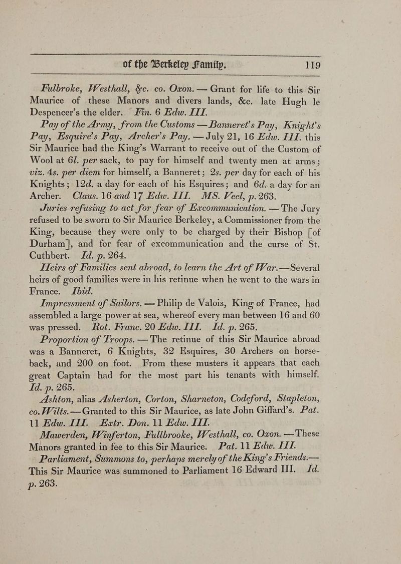 Fulbroke, Westhall, &amp;c. co. Oxon. — Grant for life to this Sir Maurice of these Manors and divers lands, &amp;c. late Hugh le Despencer’s the elder. Fin. 6 Edw. III. Pay of the Army, from the Customs —Banneret’s Pay, Knight's Pay, Esquire’s Pay, Archer's Pay. — July 21, 16 Edw. ILI. this Sir Maurice had the King’s Warrant to receive out of the Custom of Wool at 6/. per sack, to pay for himself and twenty men at arms; viz. 4s. per diem for himself, a Banneret; 2s. per day for each of his Knights; 12d. a day for each of his Hsquires; and 6d.a day for an Archer. Claus. 16 and 17 Edw. III. MS. Veel, p. 263. Juries refusing to act for fear of Excommunication. —The Jury refused to be sworn to Sir Maurice Berkeley, a Commissioner from the King, because they were only to be charged by their Bishop [of Durham], and for fear of excommunication and the curse of St. Cuthbert. Id. p. 264. Heirs of Families sent abroad, to learn the Art of War.—Several heirs of good families were in his retinue when he went to the wars in France. JLbid. Impressment of Sailors. — Philip de Valois, King of France, had assembled a large power at sea, whereof every man between 16 and 60 was pressed. ot. Franc. 20 Edw. III. Id. p. 265. Proportion of Troops. —The retinue of this Sir Maurice abroad was a Banneret, 6 Knights, 32 Hsquires, 30 Archers on horse- back, and 200 on foot. From these musters it appears that each great Captain had for the most part his tenants with himself. Id. p. 265. Ashton, alias Asherton, Corton, Sharneton, Codeford, Stapleton, co. Wilts. — Granted to this Sir Maurice, as late John Giffard’s. Pat. 11 Edw. LT. Ezxtr. Don. 11 Edw. II. Mawerden, Winferton, Fullbrooke, Westhall, co. Oxon. —These Manors granted in fee to this Sir Maurice. Pat. 11 Edw. II. Parliament, Summons to, perhaps merely of the King’s Friends.— This Sir Maurice was summoned to Parliament 16 Edward HI. Jd. p. 263.