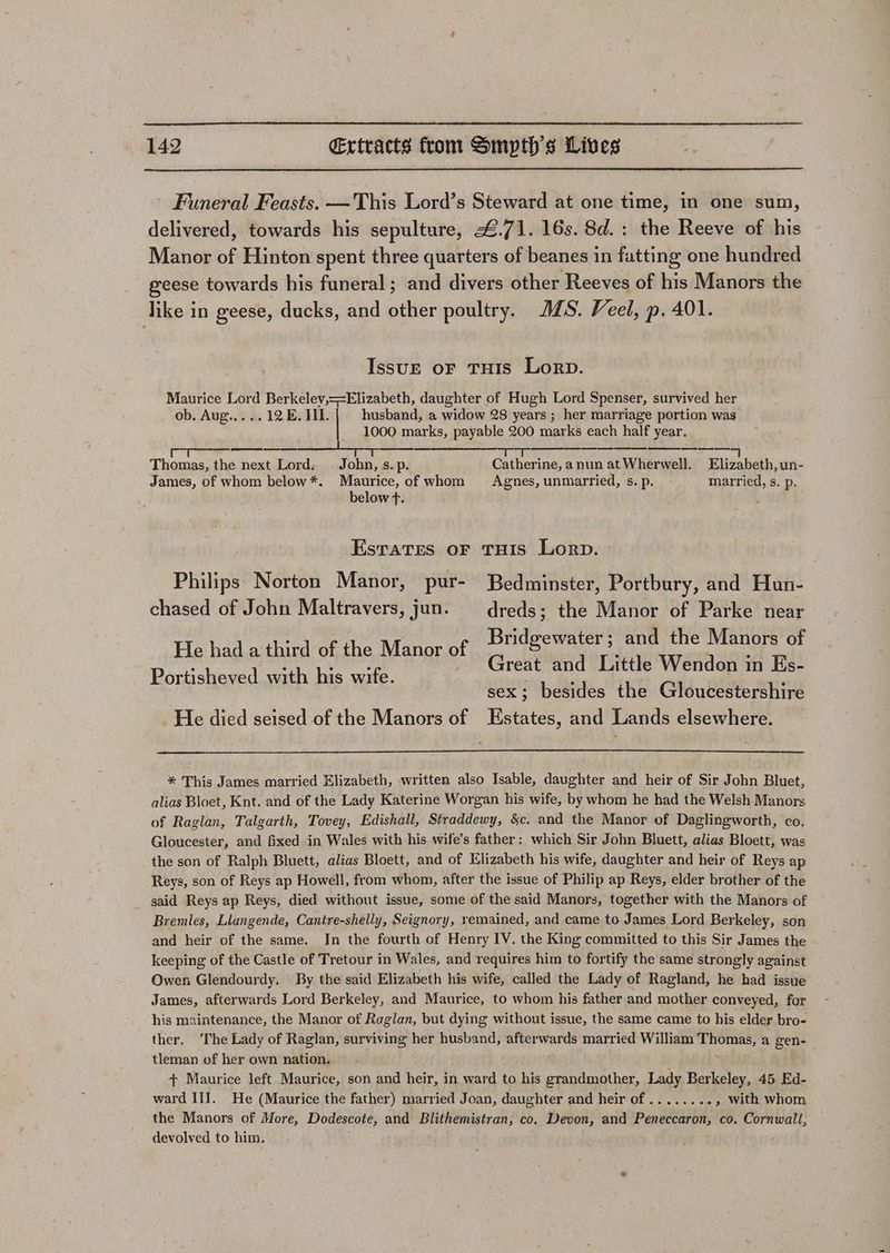 Funeral Feasts. —This Lord’s Steward at one time, in one sum, delivered, towards his sepulture, 4.71. 16s. 8d.: the Reeve of his Manor of Hinton spent three quarters of beanes in fatting one hundred geese towards his funeral ; and divers other Reeves of his Manors the like in geese, ducks, and other poultry. JS. Veel, p. 401. IssugE oF THIS Lorp. Maurice Lord Berkeley,==Elizabeth, daughter of Hugh Lord Spenser, survived her ob. Aug.,... 12 EB. II. husband, a widow 28 years ; her marriage portion was 1000 marks, payable 200 marks each half year. Col wae eh Oe: iL Tye ee Ta a ELL es Ts Se Thomas, the next Lord: John, s.p. Catherine, a nun at Wherwell. Elizabeth, un- James, of whom below *. Maurice, of whom Agnes, unniarried, s. p. married, s. p. below f. Esratres oF THis Lorp. Philips Norton Manor, pur- Bedminster, Portbury, and Hun- chased of John Maltravers, jun. dreds ; the Manor of Parke near His haladhivd-oache Mingeat ie, Venti sd ne cs cout ’ Hci Great and Little Wendon in Es- Portisheved with his wife. sex; besides the Gloucestershire He died seised of the Manors of Estates, and Lands elsewhere. * This James married Elizabeth, written also Isable, daughter and heir of Sir John Bluet, alias Bloet, Knt. and of the Lady Katerine Worgan his wife, by whom he had the Welsh Manors of Raglan, Talgarth, Tovey, Edishall, Straddewy, &amp;c. and the Manor of Daglingworth, co. Gloucester, and fixed in Wales with his wife’s father: which Sir John Bluett, alias Bloett, was the son of Ralph Bluett, alias Bloett, and of Elizabeth his wife, daughter and heir of Reys ap Reys, son of Reys ap Howell, from whom, after the issue of Philip ap Reys, elder brother of the said Reys ap Reys, died without issue, some of the said Manors, together with the Manors of Bremles, Llangende, Cantre-shelly, Seignory, remained, and came to James Lord Ber ‘keley, son and heir of the same. In the fourth of Henry IV. the King committed to this Sir James the keeping of the Castle of Tretour in Wales, and requires him to fortify the same strongly against Owen Glendourdy. By the said Elizabeth his wife, called the Lady of Ragland, he had issue James, afterwards Lord Berkeley, and Maurice, to whom his father and mother conveyed, for his maintenance, the Manor of Raglan, but dying without issue, the same came to his elder bro- ther. ‘The Lady of Raglan, surviving her husband, afterwards married William ees a gen- tleman of her own nation. + Maurice left Maurice, son and heir, in ward to his grandmother, Lady Berkeley, 45 Ed- ward III. He (Maurice the father) married Joan, daughter and heir of ........ » with whom the Manors of More, Dodescote, and Blithemistran; co, Devon, and Peneccaron, co. Cornwall, devolved to him,