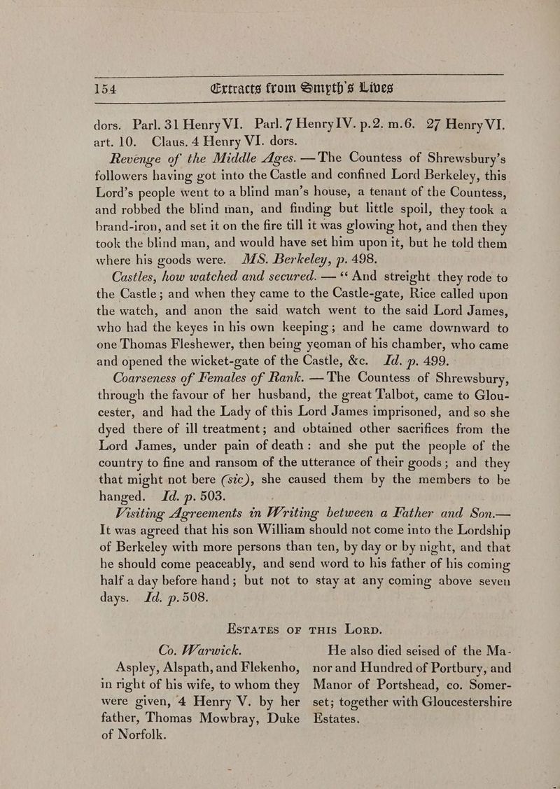 dors. Parl. 31 Henry VI. Parl. 7 HenryIV. p.2. m.6. 27 Henry VI. art. 10. Claus. 4 Henry VI. dors. Revenge of the Middle Ages. —The Countess of Shrewsbury’s followers having got into the Castle and confined Lord Berkeley, this Lord’s people went to a blind man’s house, a tenant of the Countess, and robbed the blind man, and finding but little spoil, they took a brand-iron, and set it on the fire till it was glowing hot, and then they took the blind man, and would have set him upon it, but he told them MS. Berkeley, p. 498. : Castles, how watched and secured. — “‘ And streight they rode to the Castle ; and when they came to the Castle-gate, Rice called upon the watch, and anon the said watch went to the said Lord James, who had the keyes in his own keeping ; and he came downward to one Thomas Fleshewer, then being yeoman of his chamber, who came and opened the wicket-gate of the Castle, &amp;c. Id. p. 499. Coarseness of Females of Rank. —The Countess of Shrewsbury, through the favour of her husband, the great Talbot, came to Glou- cester, and had the Lady of this Lord James imprisoned, and so she dyed there of ill treatment; and obtained other sacrifices from the Lord James, under pain of death: and she put the people of the country to fine and ransom of the utterance of their goods; and they that might not bere (sic), she caused them by the members to be hanged. Id. p. 503. Visiting Agreements in Writing between a Father and Son.— It was agreed that his son William should not come into the Lordship of Berkeley with more persons than ten, by day or by night, and that he should come peaceably, and send word to his father of his coming half a day before hand; but not to stay at any coming above seven where his goods were. days. Jd. p.508. Estates oF Co. Warwick. Aspley, Alspath, and Flekenho, in night of his wife, to whom they were given, 4 Henry V. by her father, Thomas Mowbray, Duke of Norfolk. THIS Lorp. He also died seised of the Ma- nor and Hundred of Portbury, and Manor of Portshead, co. Somer- set; together with Gloucestershire Estates.