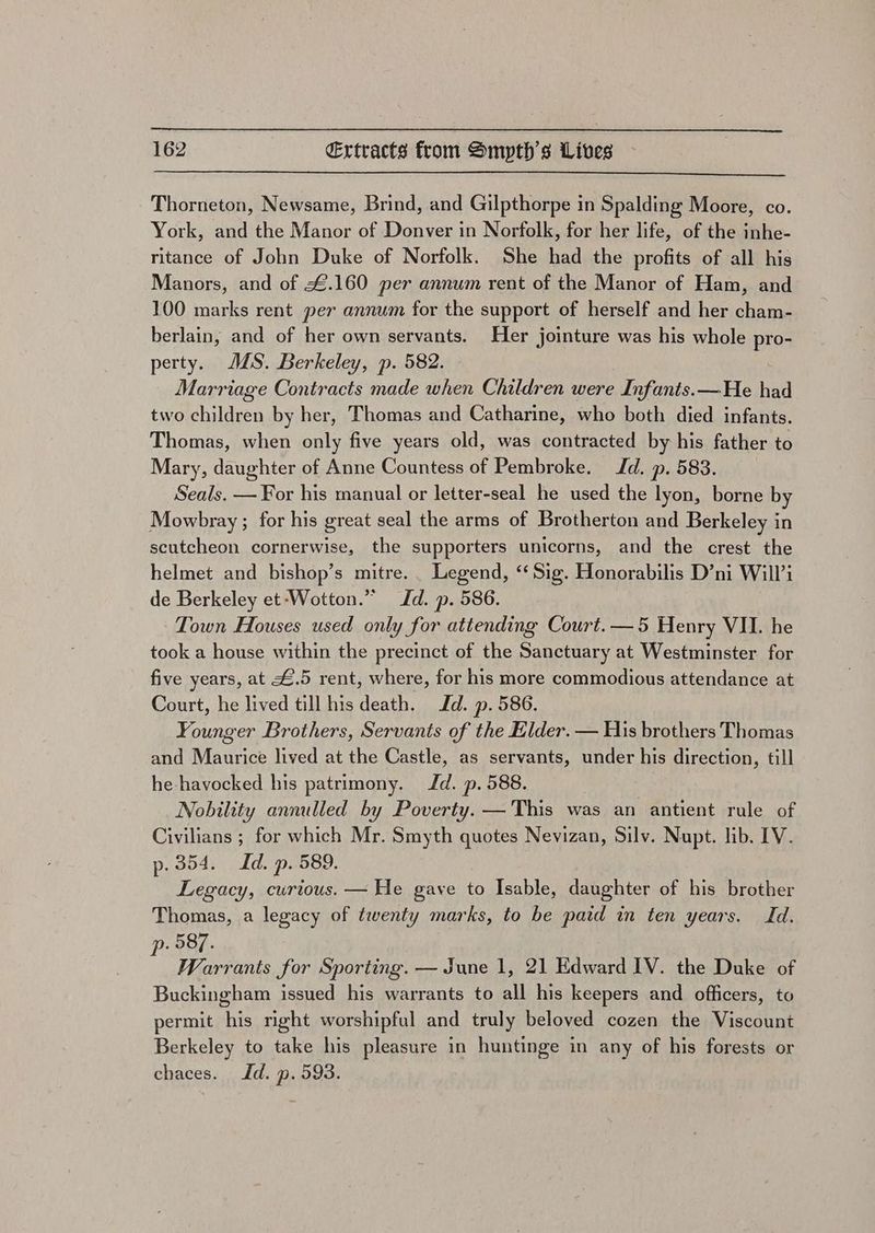 Thorneton, Newsame, Brind, and Gilpthorpe in Spalding Moore, co. York, and the Manor of Donver in Norfolk, for her life, of the inhe- ritance of John Duke of Norfolk. She had the profits of all his Manors, and of £.160 per annum rent of the Manor of Ham, and 100 marks rent per annum for the support of herself and her cham- berlain, and of her own servants. Her jointure was his whole pro- perty. JS. Berkeley, p. 582. Marriage Contracts made when Children were Infants. —He had two children by her, Thomas and Catharine, who both died infants. Thomas, when only five years old, was contracted by his father to Mary, daughter of Anne Countess of Pembroke. Jd. p. 583. Seals. — For his manual or letter-seal he used the lyon, borne by Mowbray ; for his great seal the arms of Brotherton and Berkeley in scutcheon cornerwise, the supporters unicorns, and the crest the helmet and bishop’s mitre. _ Legend, ‘Sig. Honorabilis D’ni Will’i de Berkeley et-‘Wotton.” Jd. p. 586. Town Houses used only for attending Court.—5 Henry VII. he took a house within the precinct of the Sanctuary at Westminster for five years, at £.5 rent, where, for his more commodious attendance at Court, he lived till his death. Jd. p. 586. Younger Brothers, Servants of the Elder. — His brothers Thomas and Maurice lived at the Castle, as servants, under his direction, till he-havocked his patrimony. Jd. p. 588. Nobility annulled by Poverty. — This was an antient rule of Civilians ; for which Mr. Smyth quotes Nevizan, Silv. Nupt. lib. IV. p. 354. Id. p. 589. Legacy, curious. — He gave 4 Isable, daughter of his brother Thomas, a legacy of twenty marks, to be paid in ten years. Id. . 587. i Warrants for Sporting. — June 1, 21 Edward IV. the Duke of Buckingham issued his warrants to all his keepers and officers, to permit his right worshipful and truly beloved cozen the Viscount Berkeley to take his pleasure in huntinge in any of his forests or chaces. Id. p. 593.