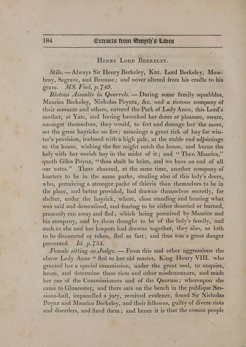 Henry Lorp BERKELEY. Stile. — Always Sir Henry Berkeley, Knt. Lord Berkeley, Mow- bray, Segrave, and Breouse; and never altered from his cradle to his grave. US. Veel, p.7A9. ' Riotous Assaults in Quarrels. — During some family squabbles, — Maurice Berkeley, Nicholas Poyntz, &amp;c. and’ a riotous company of their servants and others, entered the Park of Lady Anne, this Lord’s mother, at Yate, and having havocked her deere at pleasure, sware, amongst themselves, they would, to fret and damage her the more, set the great hayricke on fire; meaninge a great rick of hay for win- ter’s provision, inclosed with a high pale, at the stable end adjoininge to the house, wishing the fire might catch the house, and burne the lady with her werish boy in the midst of it; and ‘“‘ Then Maurice,” quoth Giles Poynz, ‘thou shalt be heire, and we have an end of all our sutes.” There chanced, at the same time, another company of hunters to be in the same parke, stealing also of this lady’s deere, who, perceiving a stronger packe of thievis than themselves to be in the place, and better provided, had drawne themselves secretly, for shelter, under the hayrick, where, close standing and hearing what was said and determined, and-fearing to be either descried or burned, presently ran away and fled ; which being perceived by Maurice aud his company, and by them thought to be of the lady’s family, and such as she and her keepers had drawne together, they also, as loth to be discovered or taken, fled as fast; and thus was a great danger prevented. Id. p.754. Female sitting as Judge. — From.this and other aggressions the above Lady Anne ‘ fled to her old master, King Henry VIII. who granted her a special commission, under the great seal, to enquire, heare, and determine these riots and other misdemeanors, and made her one of the Commissioners and of the Quorum; whereupon she came to Gloucester, and there sate on the bench in the publique Ses- sions-hall, impanelled a jury, received evidence, found Sir Nicholas Poynz and Maurice Berkeley, and their fellowes, guilty of divers riots and disorders, and fined them; and hence it is that the comon people