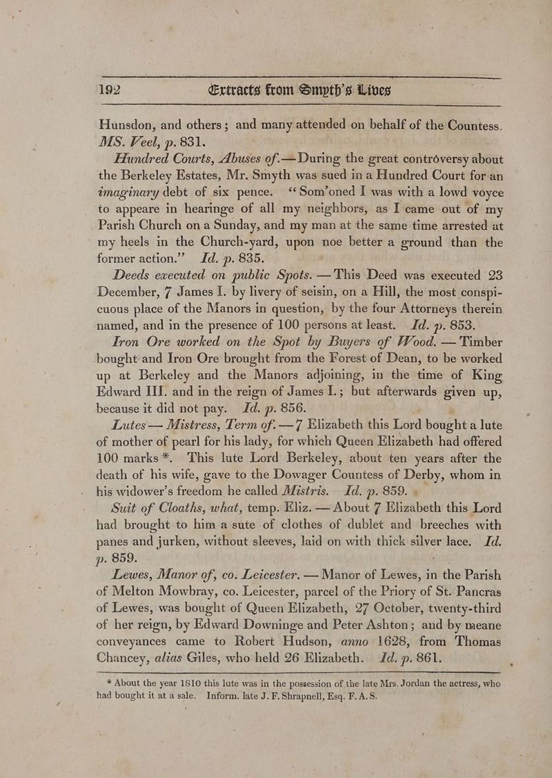 Hunsdon, and others; and many attended on behalf of the Countess. MS. Veel, p. 831. Hundred Courts, Abuses of.—During the great controversy cAsdiit the Berkeley Estates, Mr. Smyth was sued in a Hundred Court for an imaginary debt of six pence. ‘*Som’oned I was with a lowd voyce to appeare in hearinge of all my neighbors, as I came out of my Parish Church ona Sunday, and my man at the same time arrested at my heels in the Church-yard, upon noe better a ground than the former action.” Id. p. 835. Deeds executed on public Spots. —This Deed was executed 23 December, 7 James I. by livery of seisin, on a Hill, the most conspi- cuous place of the Manors in question, by the four Attorneys therein named, and in the presence of 100 persons at least. Jd. ». 853. Iron Ore worked on the Spot by Buyers of Wood. — Timber bought and Iron Ore brought from the Forest of Dean, to be worked up at Berkeley and the Manors adjoining, in the time of King Edward III. and in the reign of James 1.; but afterwards given up, because it did not pay. Jd. p. 856. Lutes — Mistress, Term of. — 7 Elizabeth this Lord boaght a lute of mother of pearl for his lady, for which Queen Elizabeth had offered 100 marks *. This lute Lord Berkeley, about ten years after the death of his tates gave to the Dowager Countess of Derby, whom in his widower’s freedom he called Mistris. Id. p. 859. « Suit of Cloaths, what, temp. Eliz. — About 7 Elizabeth this Lord had brought to him a sute of clothes of dublet and breeches with panes and jurken, without sleeves, laid on with thick silver lace. Id. p. 859. Lewes, Manor of, co. Leicester. — Manor of Lewes, in the Parish of Melton Mowbray, co. Leicester, parcel of the Priory of St. Pancras of Lewes, was bought of Queen Elizabeth, 27 October, twenty-third of her reign, by Edward Downinge and Peter Ashton; and by meane conveyances came to Robert Hudson, anno 1628, from Thomas Chancey, alias Giles, who held 26 Elizabeth. Jd. p. 861. * About the year 1810 this lute was in the possession of the late Mrs. Jordan the actress, who had bought it at a sale. Inform. late J. F.Shrapnell, Esq. F.A.S.