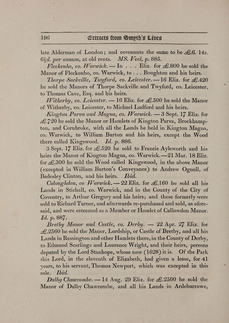 late Alderman of London; and covenants the same to be ¥.6. 14s. 6id. per annum, at old rents. MMS. Veel, p. 885. Fleckenho, co. Warwick. —In .. . Elz. for &amp;.800 he sold the Manor of Fleckenho, co. Warwick, to . . . Boughton and his heirs. Thorpe Sackville, Twyford, co. Leicester. —16 Eliz. for £.420 he sold the Manors of Thorpe Sackville and Twyford, co. Leicester, to Thomas Cave, Esq. and his heirs. Witherby, co. Leicester. — 16 Hliz. for &amp;.500 he sold the Manor of Witherby, co. Leicester, to Michael Ludford and his heirs. Kington Parva and Magna, co. Warwick. — 3 Sept. 17 Eliz. for £.7 20 he sold the Manor or Hamlets of Kington Parva, Brockhamp- ton, and Cornbroke, with all the Lands he held in Kington Magna, co. Warwick, to William Burton and his heirs, except the Wood there called Kingswood. Jd. p. 886. 3 Sept. 17 Eliz. for €.520 he sold to Francis Ayleworth and his heirs the Manor of Kington Magna, co. Warwick.—21 Mar. 18 Eliz. for £.300 he sold the Wood called Kingswood, in the above Manor (excepted in William Burton’s Conveyance) to Andrew Ognell, of Badesley Clinton, and his heirs. bid. | Caloughdon, co Warwick. — 22 Kliz. for £.160 he sold all his Lands in Stichall, co. Warwick, and in the County of the City of Coventry, to Arthur Gregory and his heirs; and these formerly were sold to Richard Turner, and afterwards re-purchased and sold, as afore- said, and were esteemed as a Member or Hamlet of Callowdon Manor. Id. p. 887. Wie Brethy Manor and Castle, co. Derby. — 22 Apr. 27 Eliz. for £.2560 he sold the Manor, Lordship, or Castle of Bretby, and all his Lands in Ressington and other Hamlets there, in the County of Derby, to Edmund Scarlinge and Laurance Wright, and their heirs, persons deputed by the Lord Stanhope, whose now (1628) itis. Of the Park this Lord, in the eleventh of Elizabeth, had given a lease, for 41 years, to his servant, Thomas Newport, which was excepted in this sale. Ibid. ; Dalby Chawcombe. — 14 Aug. 29 Eliz. for #.2500 he sold the Manor of Dalby Chawcombe, and all his Lands in Ardeburrowe,