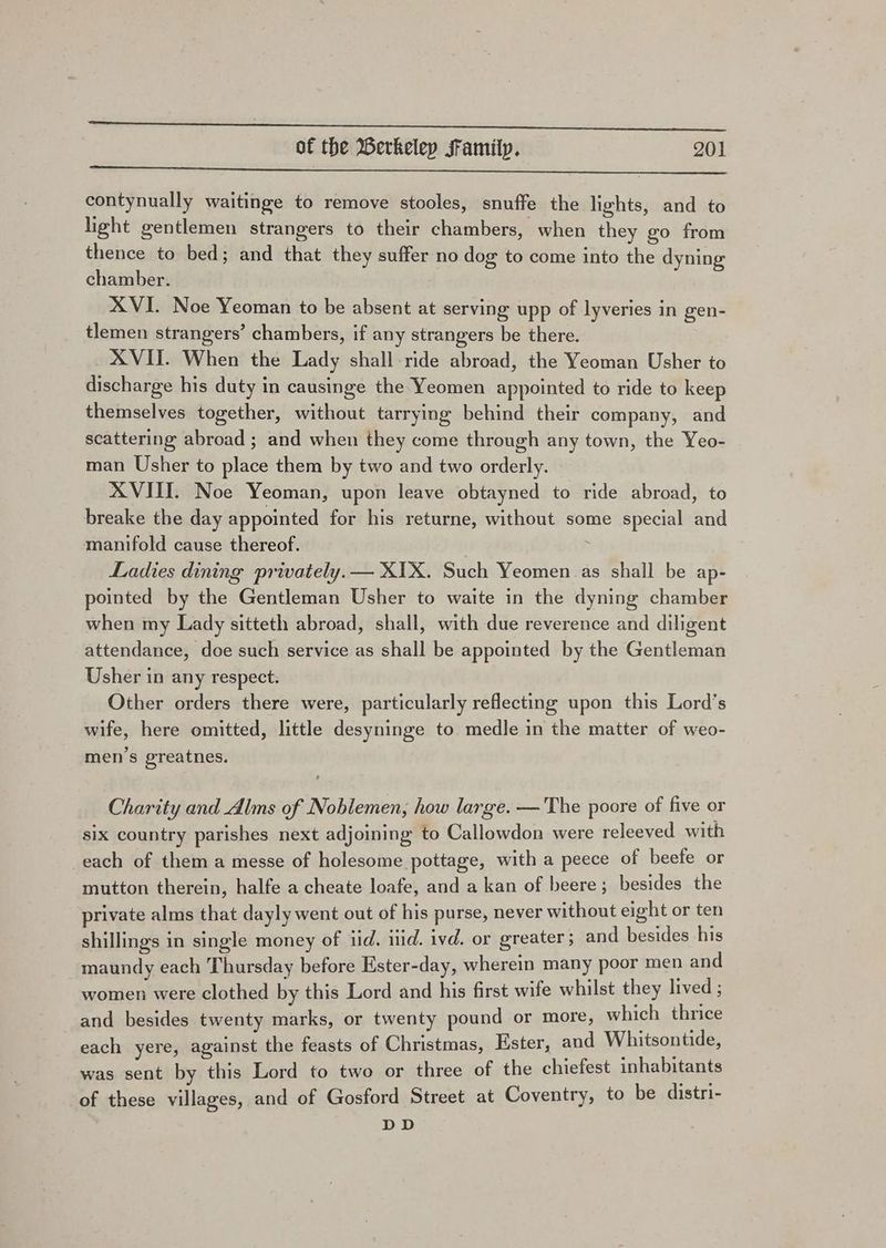 EE EE OEE ae een eee eT ae ee ae of the Berkeley Family. 201 contynually waitinge to remove stooles, snuffe the lights, and to light gentlemen strangers to their chambers, when they go from thence to bed; and that they suffer no dog to come into the dyning chamber. XVI. Noe Yeoman to be absent at serving upp of lyveries in gen- tlemen strangers’ chambers, if any strangers be there. XVII. When the Lady shall ride abroad, the Yeoman Usher to discharge his duty in causinge the Yeomen appointed to ride to keep themselves together, without tarrying behind their company, and scattering abroad ; and when they come through any town, the Yeo- man Usher to place them by two and two orderly. XVIII. Noe Yeoman, upon leave obtayned to ride abroad, to breake the day appointed for his returne, without some special and manifold cause thereof. : Ladies dining prwately.— XIX. Such Yeomen as shall be ap- pointed by the Gentleman Usher to waite in the dyning chamber when my Lady sitteth abroad, shall, with due reverence and diligent attendance, doe such service as shall be appointed by the Gentleman Usher in any respect. Other orders there were, particularly reflecting upon this Lord’s wife, here omitted, little desyninge to medle in the matter of weo- men’s greatnes. Charity and Alms of Noblemen, how large. —The poore of five or six country parishes next adjoining to Callowdon were releeved with each of them a messe of holesome pottage, with a peece of beefe or mutton therein, halfe a cheate loafe, and a kan of beere; besides the private alms that dayly went out of his purse, never without eight or ten shillings in single money of iid. iid. ivd. or greater ; and besides his maundy each Thursday before Ester-day, wherein many poor men and women were clothed by this Lord and his first wife whilst they lived ; and besides twenty marks, or twenty pound or more, which thrice each yere, against the feasts of Christmas, Ester, and Whitsontide, was sent by this Lord to two or three of the chiefest inhabitants of these villages, and of Gosford Street at Coventry, to be distri- DD