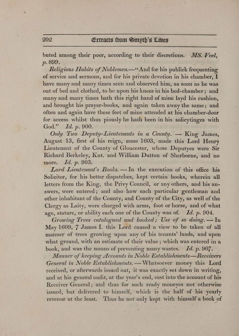 buted among their poor, according to their discretions. MS. Veel, p. 899. j Religious Habits of Noblemen.—“ And for his publick frequenting of service and sermons, and for his private devotion in his chamber, I have many and many times seen and observed him, as soon as he was out of bed and clothed, to be upon his knees in his bed-chamber; and many and many times hath this right hand of mine layd his cushion, and brought his prayer-books, and again taken away the same; and often and again have these feet of mine attended at his chamber-door for access whilst thus piously he hath been in his solicytinges with God.” Id. p. 900. Only Two Deputy-Lieutenants in a County. — King James, August 13, first of his reign, anno 1603, made this Lord Henry Lieutenant of the County of Gloucester, whose Deputyes were Sir Richard Berkeley, Knt. and William Dutton of Sherborne, and no more. Id. p. 903. Lord Lieutenant's Books. —In the execution of this office his Solicitor, for his better dispatches, kept certain books, wherein all letters from the King, the Privy Council, or any others, and his an- swers, were entered; and also how each particular gentleman and other inhabitant of the County, and County of the City, as well of the Clergy as Laity, were charged with arms, foot or horse, and of what age, stature, or ability each one of the County was of. Id. p. 904. Growing Trees catalogued and booked; Use of so doing. — In May 1609, 7 James I. this Lord caused a view to be taken of all manner of trees growing upon any of his tenants’ lands, and upon what ground, with an estimate of their value ; which was entered in a book, and was the means of preventing many wastes. Id. p. 907. Manner of keeping Accounts in Noble Establishments—Receivers General in Noble Establishments. — Whatsoever money this Lord received, or afterwards issued out, it was exactly set down in writing, and at his general audit, at the year’s end, cast into the account of his Receiver General; and thus for such ready moneyes not otherwise issued, but delivered to himself, which is the half of his yearly revenue at the least. Thus he not only kept with himself a book of