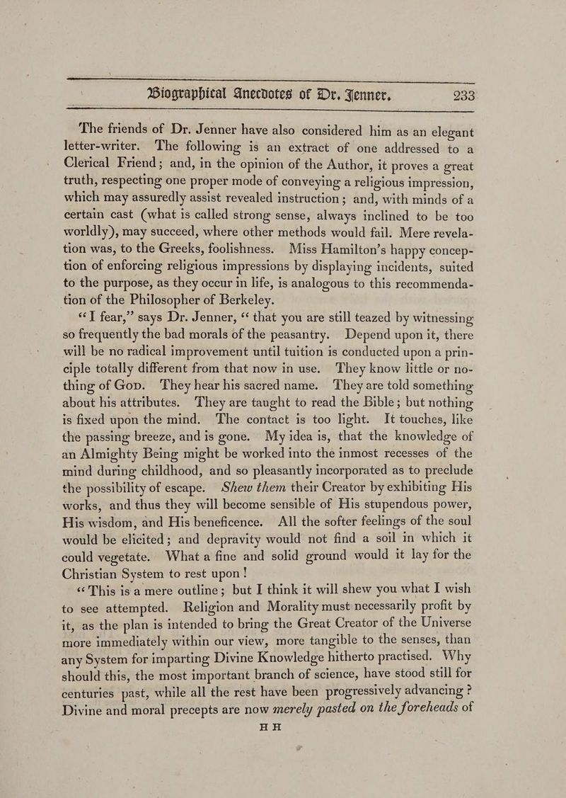 Se ic Biographical Anecdotes of Dr. Jenner, 233 The friends of Dr. Jenner have also considered him as an elegant letter-writer. The following is an extract of one addressed to a Clerical Friend; and, in the opinion of the Author, it proves a great truth, respecting one proper mode of conveying a religious impression, which may assuredly assist revealed instruction ; and, with minds of a certain cast (what is called strong sense, always inclined to be too worldly), may succeed, where other methods would fail. Mere revela- tion was, to the Greeks, foolishness. Miss Hamilton’s happy concep- tion of enforcing religious impressions by displaying incidents, suited to the purpose, as they occur in life, is analogous to this reeommenda- tion of the Philosopher of Berkeley. “I fear,” says Dr. Jenner, ‘that you are still teazed by witnessing so frequently the bad morals of the peasantry. Depend upon it, there will be no radical improvement until tuition is conducted upon a prin- ciple totally different from that now in use. They know little or no- thing of Gop. They hear his sacred name. They are told something about his attributes. They are taught to read the Bible; but nothing is fixed upon the mind. The contact is too light. It touches, like the passing breeze, and is gone. My idea is, that the knowledge of an Almighty Being might be worked into the inmost recesses of the mind during childhood, and so pleasantly incorporated as to preclude the possibility of escape. Shew them their Creator by exhibiting His works, and thus they will become sensible of His stupendous power, His wisdom, and His beneficence. All the softer feelings of the soul would be elicited; and depravity would not find a soil in which it could vegetate. What a fine and solid ground would it lay for the Christian System to rest upon! ‘‘ This is a mere outline; but I think it will shew you what I wish to see attempted. Religion and Morality must necessarily profit by it, as the plan is intended to bring the Great Creator of the Universe more immediately within our view, more tangible to the senses, than any System for imparting Divine Knowledge hitherto practised. Why should this, the most important branch of science, have stood still for centuries past, while all the rest have been progressively advancing ? Divine and moral precepts are now merely pasted on the foreheads of HH