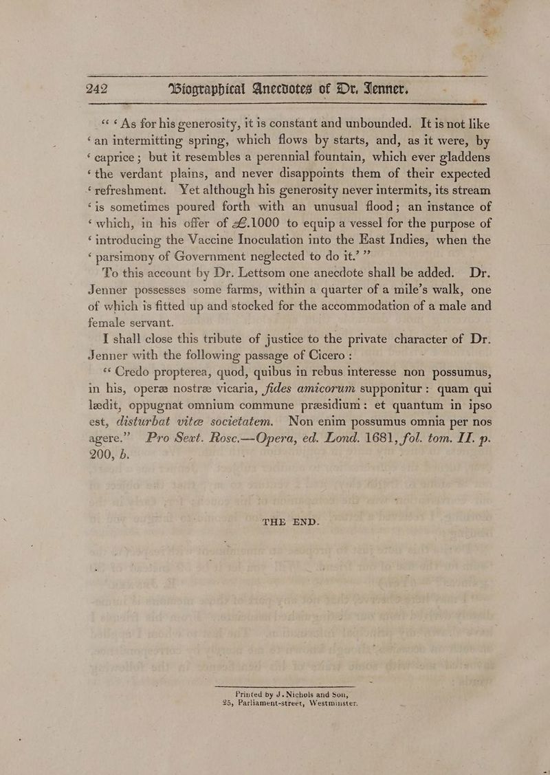 «« ¢ As for his generosity, it is constant and unbounded. It is not like ‘an intermitting spring, which flows by starts, and, as it were, by ‘caprice ; but it resembles a perennial fountain, which ever gladdens ‘the verdant plains, and never disappoints them of their expected ‘refreshment. Yet although his generosity never intermits, its stream ‘is sometimes poured forth with an unusual flood; an instance of ‘which, in his offer of £.1000 to equip a vessel for the purpose of ‘introducing the Vaccine Inoculation into the Hast Indies, when the ‘ parsimony of Government neglected to do it.’ ” To this account by Dr. Lettsom one anecdote shall be added. Dr. Jenner possesses some farms, within a quarter of a mile’s walk, one of which is fitted up and stocked for the accommodation of a male and female servant. , I shall close this tribute of justice to the private character of Dr. Jenner with the following passage of Cicero : <¢ Credo propterea, quod, quibus 1 in rebus interesse non possumus, in his, operze nostree vicaria, fides amicorum supponitur : quam qui leedit, oppugnat omnium commune presidium : et quantum in ipso est, disturbat vite societatem. Non enim possumus omnia per nos agere.” Pro Sext. Rosc.—Opera, ed. Lond. 1681, fol. tom. II. p. 200, b. THE END. Printed by J. Nichols and Son, 25, Parliament-street, Westminster.