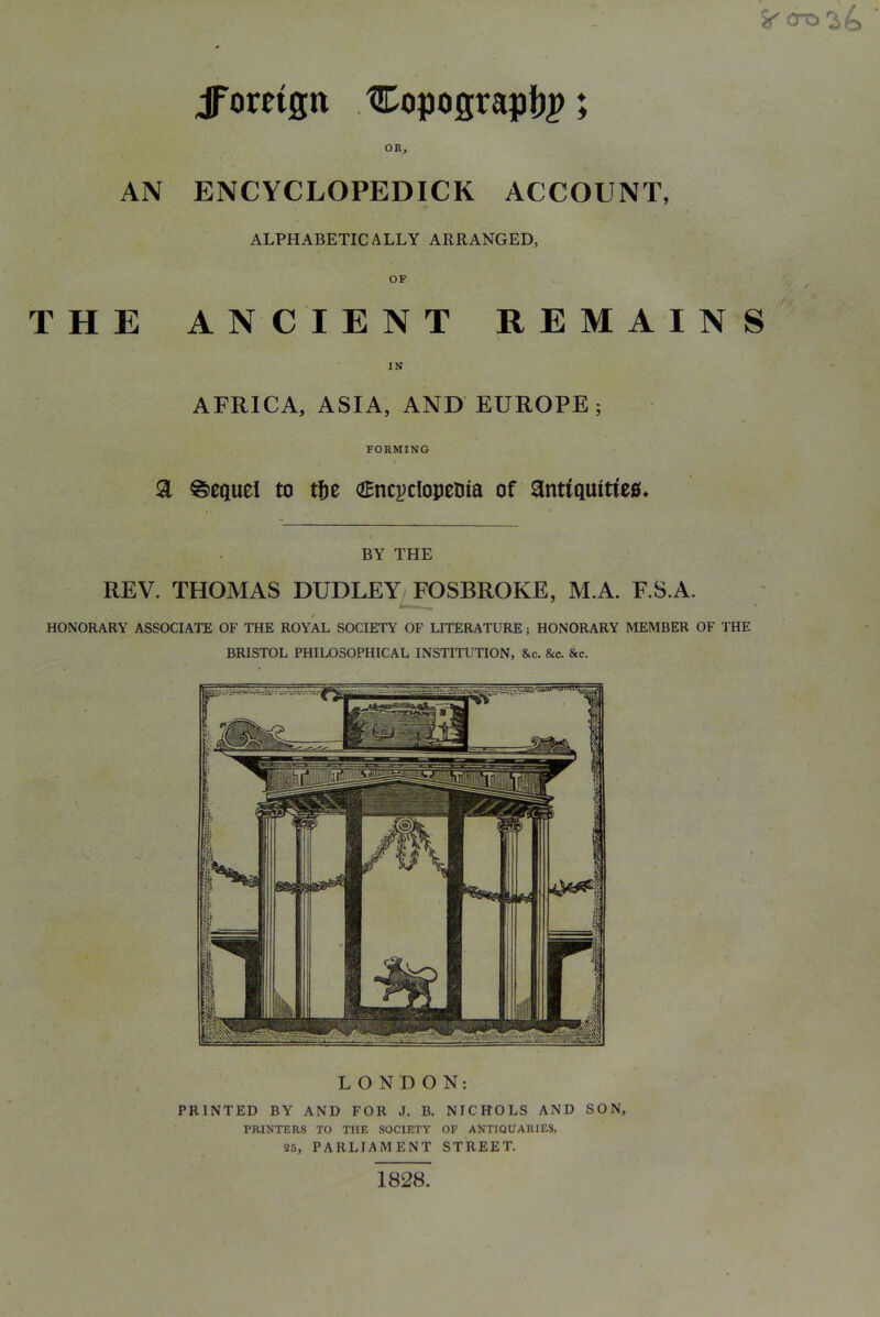 jToreign Copograpf)^; OR, AN ENCYCLOPEDICK ACCOUNT, ALPHABETICALLY ARRANGED, OF THE ANCIENT REMAINS IN AFRICA, ASIA, AND EUROPE; FORMING a Sequel to tf)e <2Bncj)clopetiia of ant(Qmtie0» BY THE REV. THOMAS DUDLEYJFOSBROKE, M.A. F.S.A. HONORARY ASSOCIATE OF THE ROYAL SOCIETY OF LITERATURE; HONORARY MEMBER OF THE BRISTOL PHILOSOPHICAL INSTITUTION, &c. &c. &c. LONDON: PRINTED BY AND FOR J. B. NICHOLS AND SON, PRINTERS TO THE SOCIETY OF ANTIQUARIES, 25, PARLIAMENT STREET. 1828.