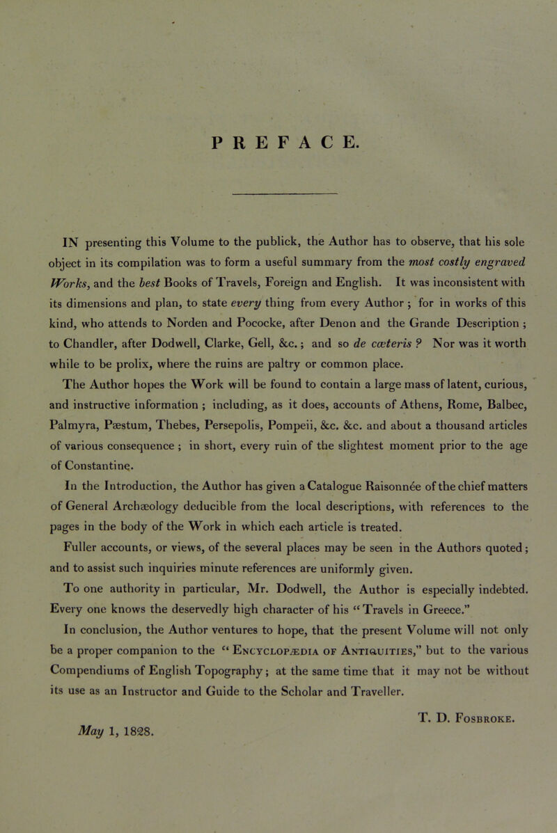 PREFACE. IN presenting this Volume to the publick, the Author has to observe, that his sole object in its compilation was to form a useful summary from the most costly engraved IVorhs, and the best Books of Travels, Foreign and English. It was inconsistent with its dimensions and plan, to state every thing from every Author ; for in works of this kind, who attends to Norden and Pococke, after Denon and the Grande Description ; to Chandler, after Dodwell, Clarke, Gell, &c.; and so de cceteris ? Nor was it worth while to be prolix, where the ruins are paltry or common place. The Author hopes the Work will be found to contain a large mass of latent, curious, and instructive information ; including, as it does, accounts of Athens, Rome, Balbec, Palmyra, Paestum, Thebes, Persepolis, Pompeii, &c. &c. and about a thousand articles of various consequence ; in short, every ruin of the slightest moment prior to the age of Constantine. In the Introduction, the Author has given a Catalogue Raisonn4e of the chief matters of General Archaeology deducible from the local descriptions, with references to the pages in the body of the Work in which each article is treated. Fuller accounts, or views, of the several places may be seen in the Authors quoted; and to assist such inquiries minute references are uniformly given. To one authority in particular, Mr. Dodwell, the Author is especially indebted. Every one knows the deservedly high character of his ‘^Travels in Greece.” In conclusion, the Author ventures to hope, that the present Volume will not only be a proper companion to the “ Encyclopaedia of Antiouities,” but to the various Compendiums of English Topography; at the same time that it may not be without its use as an Instructor and Guide to the Scholar and Traveller. May 1, 1828.