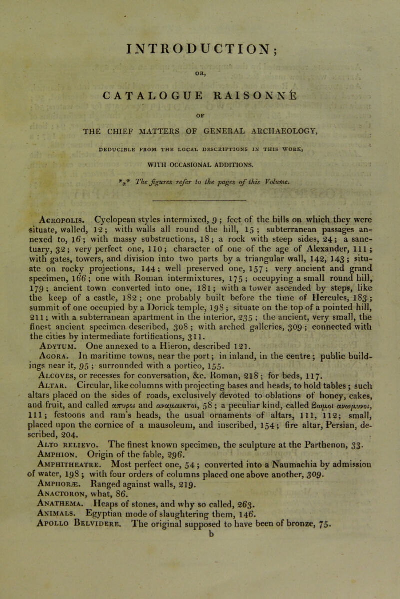 INTRODUCTION ; OR, CATALOGUE RAISONNfe OF THE CHIEF MATTERS OF GENERAL ARCHAEOLOGY, DEDUCIBLE FROM THE LOCAL DESCRIPTIONS IN THIS WORK, ' WITH OCCASIONAL ADDITIONS. *** The Jigures refer to the pages of this Volume. » Acropolis. Cyclopean styles intermixed, $ ; feet of the hills on which they were situate, walled, 12; with walls all round the hill, 15; subterranean passages an- nexed to, l6; with massy substructions, l8; a rock with steep sides, 24; a sanc- tuary, 32; very perfect one, 110; character of one of the age of Alexander, 111; with gates, towers, and division into two parts by a triangular wall, 142, 143; situ- ate on rocky projections, 144; well preserved one, 157; very ancient and grand specimen, 166; one with Roman intermixtures, 175; occupying a small round hill, 179; ancient town converted into one, 18I; with a tower ascended by steps, like the keep of a castle, 182; one probably built before the time of Hercules, 183; summit of one occupied by a Dorick temple, 198 ; situate on the top of a pointed hill, 211; with a subterranean apartment in the interior, 235 ; the ancient, very small, the finest ancient specimen described, 308 ; with arched galleries, 309 ; connected with the cities by intermediate fortifications, 311. Adytum. One annexed to a Hieron, described 121. Agora. In maritime towns, near the port; in inland, in the centre; public build- ings near it, 95 ; surrounded with a portico, 155. Alcoves, or recesses for conversation, &c. Roman, 218; for beds, 117. Altar. Circular, like columns with projecting bases and heads, to hold tables ; such altars placed on the sides of roads, exclusively devoted to oblations of honey, cakes, and fruit, and called oLTupoi and avajixaiicToi, 58 ; a peculiar kind, called Qcop.01 av(opt,woi, 111; festoons and ram’s heads, the usual ornaments of altars. 111, 112; small, placed upon the cornice of a mausoleum, and inscribed, 154; fire altar, Persian, de- scribed, 204. Alto relievo. The finest known specimen, the sculpture at the Parthenon, 33- Amphion. Origin of the fable, 296. Amphitheatre. Most perfect one, 54 ; converted into a Naumachia by admission of water, 198 ; with four orders of columns placed one above another, 309* Amphor.®. Ranged against walls, 219. Anactoron, what, 86. Anathema. Heaps of stones, and why so called, 263. Animals. Egyptian mode of slaughtering them, 146. Apollo Belvidere. The original supposed to have been of bronze, 75*