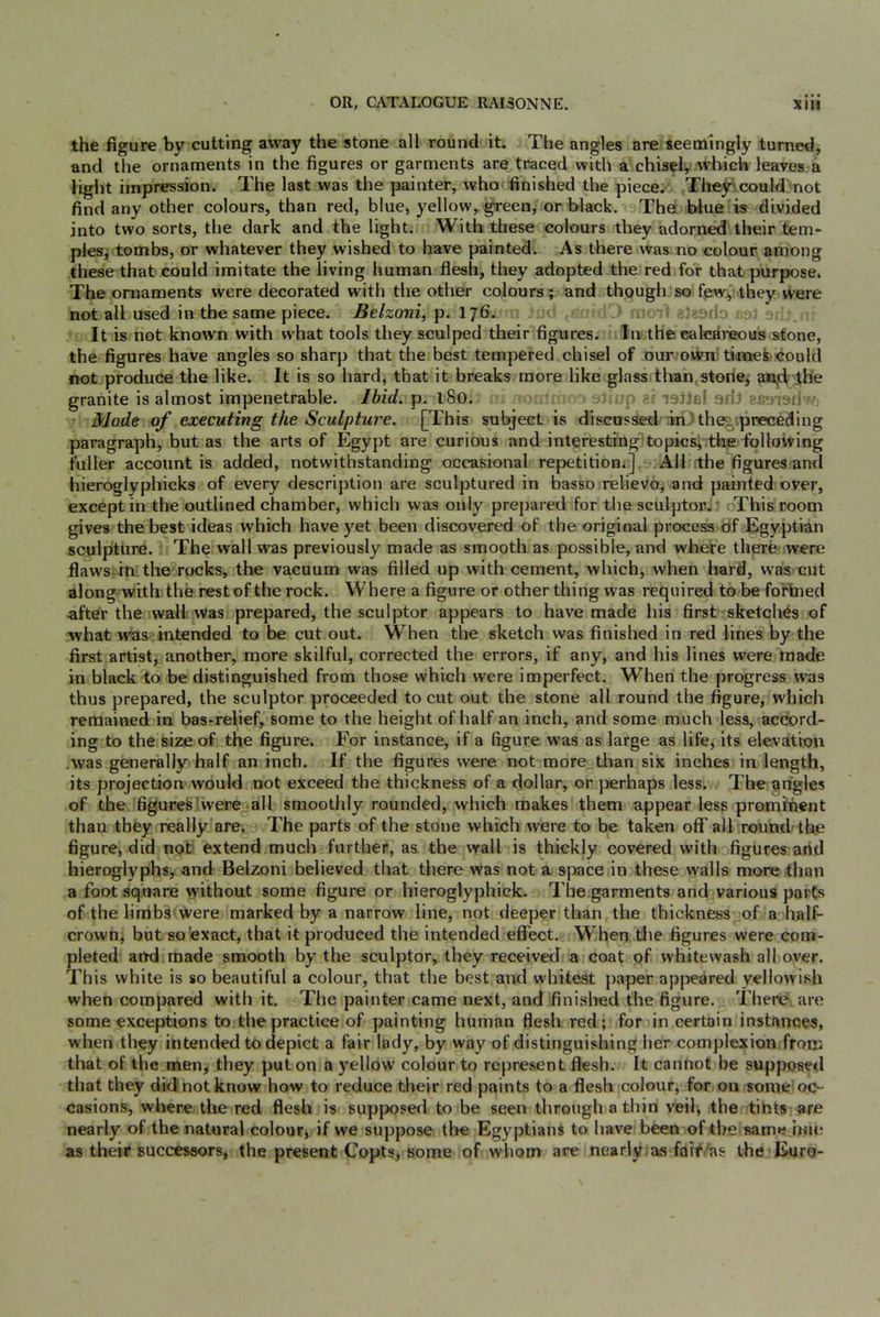 the figure by cutting away the stone all round it. The angles are seemingly turned, and the ornaments in the figures or garments are traced with a chisel, which leaves a light impression. The last was the painter, who finished the piece. They?could: not find any other colours, than red, blue, yellow, green, or black. Thei, blue is divided into two sorts, the dark and the light. With these colours they adorned their tern- pies, tombs, or whatever they wished to have painted. As there Was no colour among these that could imitate the living human flesh, they adopted the red for that purpose* The ornaments were decorated with the other colours; and though so fewythey were not all used in the same piece. Belzoni, 1^6. si It is not known with what tools they sculped their figures. Inethe calcBireous.stone, the figures have angles so sharp that the best tempered chisel of our-oWn; tinoei^iould not produce the like. It is so hard, that it breaks more like glass than stenei aa,d lhe granite is almost impenetrable. Ibid. p. l8o. ziJ ■ ■ I'' Mode of executing the Sculpture. [This subject is discussed :;m:)the«iprecedlng paragraph, but as the arts of Egypt are curious and interestrngTopics^ the following fuller account is added, notwithstanding occasional repetitionj] All the figures and hieroglyphicks of every description are sculptured in basso relievo, and painted over, except in the outlined chamber, which was only prepared for the sculptor^t oThis room gives the bestddeas which have yet been discovered of the original process of Egyptian sculpture. The wall was previously made as smooth as possible, and where there were flaws in the rocks, the vacuum was filled up with cement, which, when hard, was cut along-with the rest of the rock. Where a figure or other thing was required to be fortned after the walk vras prepared, the sculptor appears to have made his first sketches of what was?intended to be cut out. When the sketch was finished in red lines by the first artist, another, more skilful, corrected the errors, if any, and his lines were made in black to be distinguished from those which were imperfect. When the jnogress was thus prepared, the sculptor proceeded to cut out the stone all round the figure, which remained in bas-relief, some to the height of half an inch, and some much less, accord- ing to the size of the figure. For instance, if a figure was as large as life, its elevation .was generally half an inch. If the figures were not more than six inches in length, its projectionwould not exceed the thickness of a dollar, or perhaps less. The angles of the figures were all smoothly rounded, which makes them appear less prominent than they really are. The parts of the stone which were to be taken off all round-the figure, did not extend much further, as the wall is thickly covered with figures and hieroglyphs, and Belzoni believed that there was not a space in these walls more than a foot square without some figure or hieroglyphick. The garments and various parts of the limbs were marked by a narrow line, not deeper than the thickness of a half- crown, but so'exact, that it produced the intended eflfect. When tlie figures were com- pleted and made smooth by the sculptor, they received a coat of whitewash all over. This white is so beautiful a colour, that the best and whitest paper appeared yellowish when compared with it. The painter came next, and finished the figure. There are some exceptions to the practice of painting human flesh red; for in certain instaimes, when they intended to depict a fair lady, by way of distinguishing her complexion from that of the men, they put on a yellow colour to represent flesh. It cannot be supposed that they did not know how to reduce their red paints to a flesh colour, for on some oc- casions, where the red flesh is supposed to be seen through a thin veil, the tints are nearly of the natural colour, if we suppose the Egyptians to have been of the same hue as their successors, the present Copts, some of whom are nearly as fair'as the Euro-