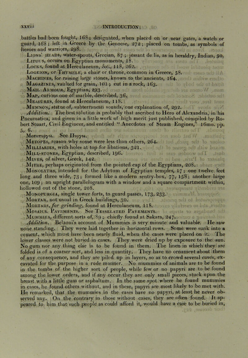 battles bad been fought, i68; designated, when placed on or near gates, a watch or guard, 108 ; left in Greece by the Genoese, 272 ; placed on tombs, as symbols of heroes and warriors, 298. Lions’ heads, water-spouts, Grecian, 87 ; jessant de lis, as in heraldry, Indian, 90. Lituus, occurs on Egyptian monuments, 18. Locks, found at Herculaneum, &c., 118, 202. Logeion, or Thymele, a chair or throne, common in Greece, 58. Machines, for raising large stones, known to the ancients, 104. Magazines, vaulted for grain, 101 ; cut in a rock, 103. Mail Armooh, Egyptian, 293. Map, curious one of marble, described, 30,. Measures, found at Herculaneum, 118. Memnon, statue of, subterranean sounds, one explanation of, 292. Addition. The best solution is probably that ascribed to Hero of Alexandria, in his Pneumatics, and given in a little work of high merit just published, compiled by Ro- bert Stuart, Civil Engineer, and entitled “Anecdotes of Steam Engines,” 10mo. pp. 5> 6. MearoTTopyoi. See Tlopyoi, Metopes, reason why some were less than others, 204. Milliaries, with holes at top for libations, 321. ■. Mill-stones, Egyptian, described, 190. Mines, of silver, Greek, 148. Mitre, perhaps originated from the pointed cap of the Egyptians, 208. Monolyths, intended for the Adytum of Egyptian temples, 17; one twelve feet long and three wide, 73; formed like a modern sentry-box, 77, 158; another large one, 109; upright parallelogram w'ith a window and a square compartment within, hollowed out of the stone, 208. Monopurgia, single tow^er forts, to guard passes, 173, 233. Mortar, not usual in Greek buildings, 30. Mortars,ybr found at Herculaneum, 118. ' • Mosaick Pavements. See Tesselated Pavements. ij - a a; = Mummies, different sorts of, 89 ; chiefly found at Sakara, 247. Addition. Belzoni’s account of Mummies is very minute and valuable. He saw none standing. They were laid together in horizontal rows. Some were sunk into a cement, which must have been nearly fluid, when the cases were placed on it. The lower classes were not buried in cases. They were dried up by exposure to the sun. No gum nor any thing else is to be found in them. The linen in which they are folded is of a coarser sort, and less in quantity. They have no ornament about them of any consequence, and they are piled up in layers, so as to crowd several caves, ex- cavated for the purpose in a rude manner. No mummies of animals are to be found in the tombs of the higher sort of people, while few or no papyri are to be found among the lower orders, and if any occur they are only small pieces, stuck upon the breast with a little gum or asphaltum. In the same spot where he found mummies in cases, he found others without, and in these, papyri are most likely to be met with. He remarked, that the mummies in the cases have no papyri, at least he never ob- served any. On the contrary in those without cases, they are often found. It ap- peared to him that such people as could afford it, w'ould have a case to be buried in.