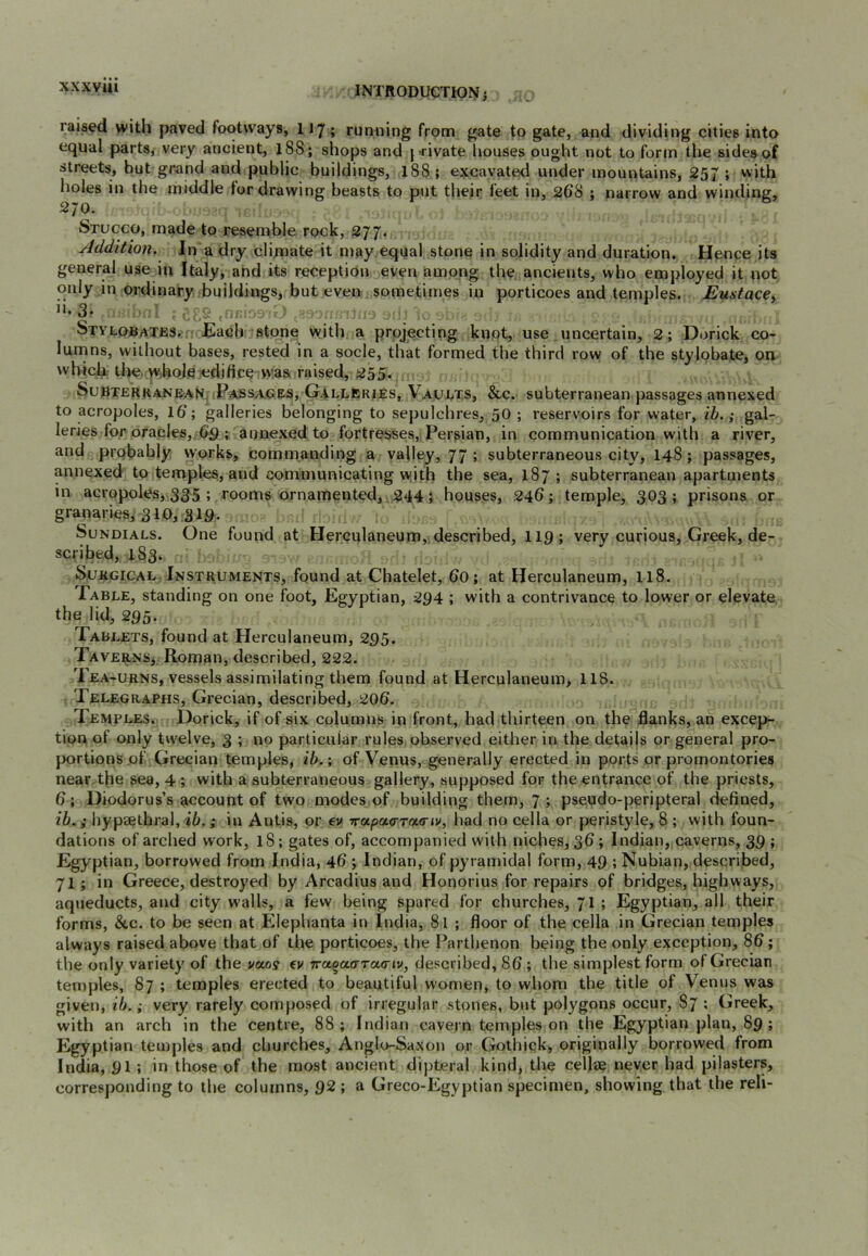 xxxyiii raised with paved footways, 117; rumiing from gate to gate, and dividing cities into equal parts, very ancient, 188; shops and private houses ought not to form the sides of streets, but grand and public buildings, 188 ; excavated under mountains, 257 ; with holes in the middle lor drawing beasts to put their feet in, 268 ; narrow and winding, 270. Stucco, made to resemble rock, 277. Addition. In a dry clijnate it may equal stone in solidity and duration. Hence its general use in Italy, and its reception even among the ancients, who employed it not only in ordinary buildings, but even sometimes in porticoes and temples. Eustace^ 3* . /S ,nc' ■> OL Stylobates. - Each stone wjth a projecting knot, use uncertain, 2; Di>rick co- lumns, without bases, rested in a socle, that formed the third row of the stylobate, on which tlie. whole edifice iWaa raised, 255. SubterranbaK; Passages, GrALLftRiEs, Vaults, &c. subterranean passages annexed to acropoles, 16; galleries belonging to sepulchres, 50 ; reservoirs for water, ih. ^ gal- leries for oracles,. 65 ; annexed to fortresses, Persian, in communication with a river, and probably \yorks, commanding a valley, 77 ; subterraneous city, 148; passages, annexed to temples, and communicating with the sea, 187; subterranean apartments in acropoles, 335 ; rooms ornamented, 244; houses, 246; temple, 303 ; prisons or granaries, 310, 319. Sundials. One found at Herculaneum,.described, II9; very curious, Greek, de- scribed, 1S3. Surgical Instruments, found at Chatelet, 60; at Herculaneum, 118. Table, standing on one foot, Egyptian, 294 ; with a contrivance to lower or elevate the lid, 295. Tablets, found at Herculaneum, 295. Taverns^ Roman, described, 222. Tea-urns, vessels assimilating them found at Herculaneum, 118. Telegraphs, Grecian, described, 206. Temples. Dorick, if of six columns in front, had thirteen on the flanks, an excep- tion of only twelve, 3 ; no particular rules, observed either in the details or general pro- portions of Grecian temples, ib.; of Venus, generally erected in ports or promontories near the sea, 4 ; with a subterraneous gallery, supposed for the entrance of the priests, 6; Diodorus’s account of two modes of building them, 7 ; pseudo-peripteral defined, ib.; hypaethral, ib.; in Antis, or €v Trapaa-Tatriv, had no cella or peristyle, 8 ; with foun- dations of arched work, 18; gates of, accompanied with niches, 36; Indian, caverns, 35 ; Egyptian, borrowed from India, 46 ; Indian, of pyramidal form, 49 ; Nubian, described, 71 ; in Greece, destroyed by Arcadius and Honorius for repairs of bridges, highways, aqiieducts, and city w'alls, a few being spared for churches, 71 ; Egyptian, all their forms, &c. to be seen at Elephanta in India, 81 ; floor of the cella in Grecian temples always raised above that of the porticoes, the Parthenon being the only exception, 86; the only variety of the vaoy ev Traqaarcca-iv, described, 86 ; the simplest form of Grecian temples, 87 ; temples erected to beautiful women, to whom the title of Venus was given, lb.; very rarely composed of irregular stones, but polygons occur, 87 ; Greek, with an arch in the centre, 88; Indian cavern temples on the Egyptian plan, 89 ; Egyptian temples and churches, Anglo-Saxon or Gothiqk, originally borrowed from India, 91 ; in those of the most ancient dipteral kind, the cellae never had pilasters, corresponding to the columns, 92 ; a Greco-Egyptian specimen, showing that the reli-