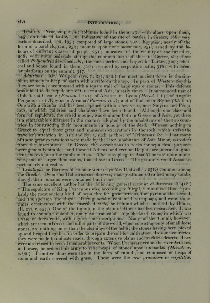 Tumuli. Near temples, 4; columns found in them, 23 ; with altars upon them, 145 ; oil fields of battle, 15O; indicative of the site of battles, in Greece, 188 ; very earliest described, IQ2, I93 ; composed of large stones, 207 ; Egyptian, nearly of the form of a parallelogram, 233; mounts upon stone basements, 251 ; raised by the la- bours of different classes of people, 251; indicative of the vicinity of ancient cities, 298; with stone pedestals at top, the common form of those of Greece, 26.; those called Polyandria described, ib.; the most perfect and largest in Turkey, 300 ; char- coal and bones found in them, 316; ascended by serpentine paths, 316'; with circu- lar platforms on the summit, 317. Additwns\ Mr. Walpole says, (i. 231, 232.) the most ancient form is the sim- plest,' natnely, a heap of earth with a stele on the top. Jn parts of Western Scythia they are found encompassed with a square wall of large square stones. This defence was added to the^sepulchres of Greece and Asia, in early times. It surrounded that of Opheltes at Cleonae (Pausan. 1. ii.) ; of Alyattes in Lydia (Herod. 1, i.); of Auge at Pergamus ; of ^pytus in Arcadia (Pausan. viii.) ; and of Phocus in .®gina (Id. 1. ii.) One with a circular wall has been opened withni a few years, near Smyrna and Perga- mus, in which galleries and chambers have been found. Although one class and form of sepulchre, the raised mound, was common both in Greece and Asia, yet there is a remarkable difference in the manner adopted hy the inhabitants of the two coun- tries in constructing their monuments in honour of the dead. We see nothing in Greece to equal those great and numerous excavations in the rock, which strike the traveller’s attention in Asia and Syria, such as those of Telmessus, &c. That many of these great excavations were made by the later inhabitants of Asia Minor, is evident from the inscriptions. In Greece, the excavations in rocks for sepulchral purposes were generally simple; and those at Athens, and even at Delphi, are inferior in gran- deur and extent to the tombs in Asia. The sarcophagi in Asia Minor are more nume- rous, and of larger dimensions, than those in Greece. The granite soroi of Assos are particularly noticeable. Cenotaphs, or Barrows of Honour w'ere (sa3's Mr. Uodvvell, i. 231.) common among the Greeks. Dyonisius Halicarnassus observes, that great men often had many tombs, ‘though their remains were contained but in one. The same excellent author has the following general account of barrows, (i. 41S.) “The sepulchre of King Dercennus was, according to Virgil, a tumulus. This is pro- bably the most ancient kind of sepulchre for great persons, the pyramid the second, and the spelaion the third. They generally contained sarcophagi, and were some- times ornamented with the inscribed stele, or column which is noticed by Homer, (II. xvi. V. 457.) One of the tumuli in the plain of Athens has been excavated. It was found to contain a chamber, finely constructed of large blocks of stone, in which was a vase of terra cotta, with figures and inscriptions. Many of the tumuli, however, which are seen in Greece and other parts of the world, when consisting only of small loose stones, are nothing more than the cleanings of the fields, the stones having been picked up and heaped together, in order to prepare the soil for cultivation. In some countries, they were made to indicate roads, through extensive plains and trackless deserts. They were also raised to record memorable events. When Darius arrived at the river Artiskos-, in Thrace, he ordered his army to raise heaps of stones upon its banks. (Herod, iv. c. 92,) Primitive altars were also in the form of tumuli, and composed of heaps of stone and earth covered with grass. These were the arce graminea; or cespititice.