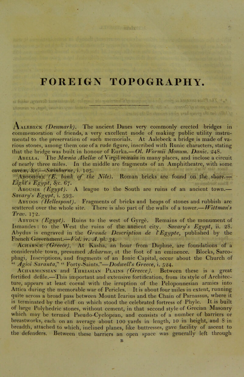 FOREIGN TOPOGRAPHY to ,nT^\ ^wcv >!.' : ■. ,- . tA'\ '■ ■*“.= V' ’v'-'/A'-G l\ ALEBECK (Denmark). The ancient Danes very commonly erected bridges in commemoration of friends, a very excellent mode of making public utility instru- mental to the preservation of such memorials. At Aalebeck a bridge is made of va- rious stones, among them one of a rude figure, inscribed with Runic characters, stating that the bridge was built in honour of Eurka.— OL IVormii Monum. Danic. 248. Abella. The Mcenia Abellce of Virgil I’emain in many places, and inclose a circuit of nearly three miles. In the middle are fragments of an Amphitheatre, with some cavew, 8cc:—Sminhurne, 105. ' -10^ aoruc '**fABoondk?E fiE. bank of the Nile). Roman bricks are found ^on^ theyshorel-r-- ' Light's Egypt, S^c. 67. : ^ ' Abousir (Egypt). A league to the South are ruins of an ancient town.— Savarys Egypt, i. 593. . ' Abydos (Hellespont). Fragments of bricks and heaps of stones and rubbish are scattered over the whole site. There is also part of the walls of a tower.— Wittman's Trav. 172. Abydus (Egypt). Ruins to the west of Gyrg^. Remains of the monument of Ismancles : to the West the ruins of the ancient city. Savarys Egypt, ii. 28. Abydus is engraved in the Grande Description de VEgypte, published by the French Government.—P^ol. iv. A. pi. 34. Acharn^ (Greece). At Kasha, an hour from Daphne, are foundations of a considerable town, presumed Acharnce, at the foot of an eminence. Blocks, Sarco- phagi, Inscriptions, and fragments of an Ionic Capital, occur about the Church of “ Agioi Saranta, “ Forty-Saints.”—Dodwell's Greece, i. 524. Acharmensian and Thriasian Plains (Greece). Between these is a great fortified defile.—This important and extensive fortification, from its style of Architec- ture, appears at least coeval with the irruption of the Peloponnesian armies into Attica during the memorable war of Pericles. It is about four miles in extent, running quite across a broad pass between Mount Icarius and the Chain of Parnassus, where it is terminated by the cliff on which stood the celebrated fortress of Phyle. It is built of large Polyhedric stones, without cement, in that second style of Grecian Masonry which may be termed Pseudo-Cyclopean, and consists of a number of barriers or breastworks, each on an average about 100 yards in length, 10 in height, and 8 in breadth, attached to which, inclined planes, like buttresses, gave facility of ascent to the defenders. Between these barriers an open space was generally left through