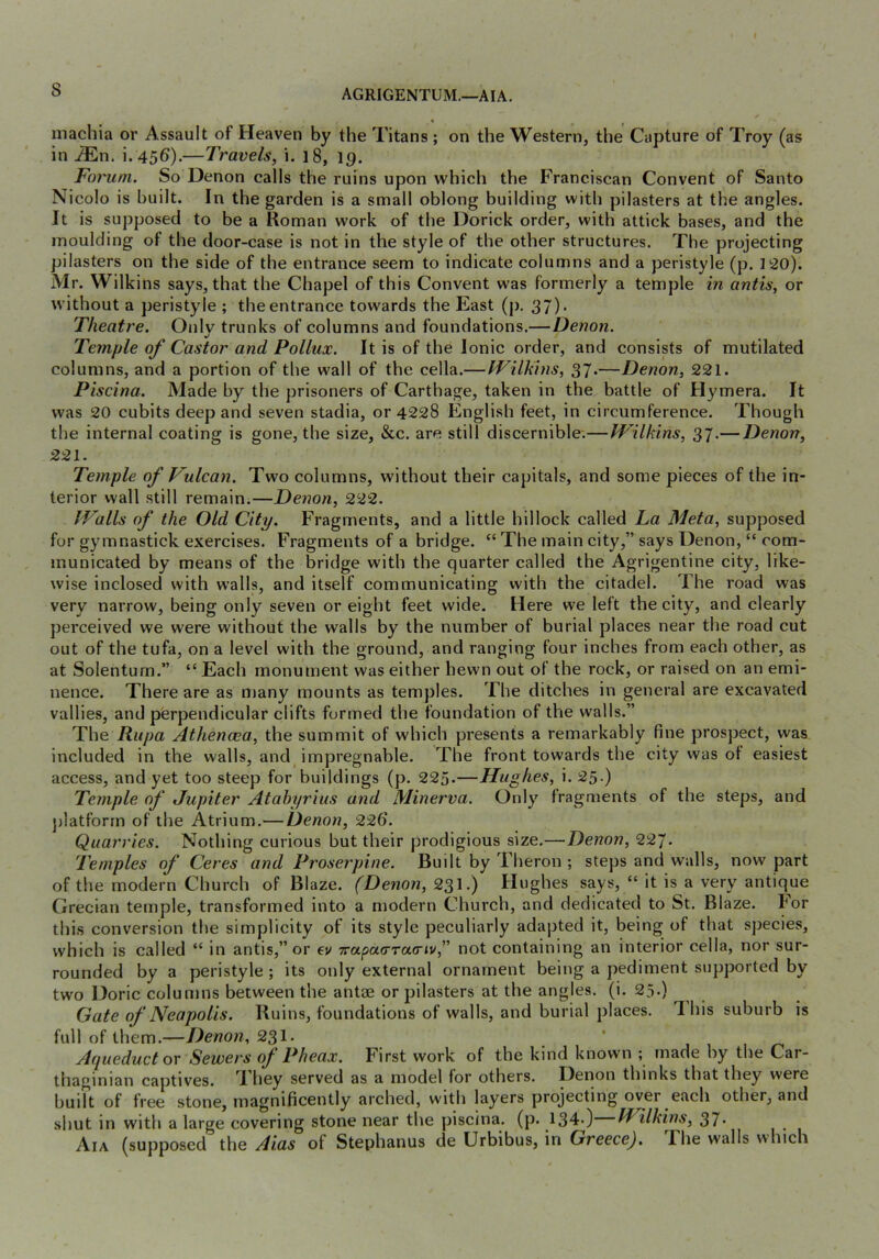 AGRIGENTUM.—AIA, inachia or Assault of Heaven by the Titans ; on the Western, the Capture of Troy (as in -3En. i. 456).—Travels, i. 18, 19. Foi'um. So Denon calls the ruins upon which the Franciscan Convent of Santo Nicolo is built. In the garden is a small oblong building with pilasters at the angles. It is supposed to be a Roman work of the Dorick order, with attick bases, and the moulding ot the door-case is not in the style of the other structures. The projecting pilasters on the side of the entrance seem to indicate columns and a peristyle (p. 120). Mr. Wilkins says, that the Chapel of this Convent was formerly a temple in antis, or without a peristyle ; the entrance towards the East (j), 37). Theatre. Onlv trunks of columns and foundations.— Denon. Temple of Castor and Pollux. It is of the Ionic order, and consists of mutilated columns, and a portion of the wall of the cella.— fPilkhiS, 37*—Denon, 221. Piscina. Made by the prisoners of Carthage, taken in the battle of Hymera. It was 20 cubits deep and seven stadia, or 4228 English feet, in circumference. Though the internal coating is gone, the size, &c. are still discernible.—JFilkins, 37.— Denon, 221. Temple of Vulcan. Two columns, without their capitals, and some pieces of the in- terior wall still remain.—Denon, 222. JValls of the Old City. Fragments, and a little hillock called La Meta, supposed for gymnastick exercises. Fragments of a bridge. “ The main city,” says Denon, “ com- municated by means of the bridge with the quarter called the Agrigentine city, like- wise inclosed with walls, and itself communicating with the citadel. The road was very narrow, being only seven or eight feet wide. Here we left the city, and clearly perceived we were without the walls by the number of burial places near the road cut out of the tufa, on a level with the ground, and ranging four inches from each other, as at Solentum.” “ Each monument was either hewn out of the rock, or raised on an emi- nence. There are as many mounts as temples. The ditches in general are excavated vallies, and perpendicular clifts formed the foundation of the walls.” The Rupa Athenaea, the summit of which presents a remarkably fine prospect, was included in the walls, and impregnable. The front towards the city was ot easiest access, and yet too steep for buildings (p. 225.—Hughes, i. 25-) Temple of Jupiter Atahyrius and Minerva. Only fragments of the steps, and })latforrn of the Atrium.^—Denon, 226. Quarries. Nothing curious but their prodigious size.—Denon, 22^. Temples of Ceres and Proserpine. Built by Theron ; steps and walls, now part of the modern Church of Blaze. (Denon, 231.) Hughes says, “ it is a very antique Grecian temple, transformed into a modern Church, and dedicated to St. Blaze. For this conversion the simplicity of its style peculiarly adapted it, being of that species, which is called “ in antis,” or ev 7rapa<rra(nv,” not containing an interior cella, nor sur- rounded by a peristyle; its only external ornament being a pediment supported by two Doric columns between the antae or pilasters at the angles, (i. 25.) Gate of Neapolis. Ruins, foundations of walls, and burial places. This suburb is full of them.—Denon, 231. ' 1 1 Aqueduct or Sewers of Pheax. First work of the kind known ; made by the Car- thaginian captives. They served as a model for others. Denon thinks that they were built of free stone, magnificently arched, w'ith layers projecting over each other, and shut in with a large covering stone near the piscina, (p. 134.) IVilhins, 37- Aia (supposed the Aias of Stephanus de Urbibus, in Greece). The walls which