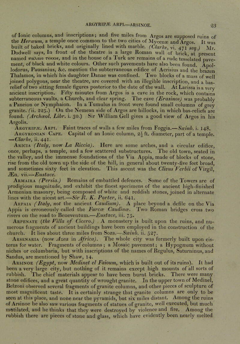 of Ionic columns, and inscriptions; and five miles from Argos are supposed ruins of the Herceum, a temple once common to the two cities of Mycenae and Argos. It was built of baked bricks, and originally lined with marble. (Clarke, vi. 471 seq.) Mr. Dodwell says. In front of the theatre is a large Roman wall of brick, at present named ■Trahaio t€kki€, and in the house of a Turk are remains of a rude tesselated pave- ment, of black and white colours. Other such pavements have also been found. Apol- lodorus, Pausanius, &c. mention the subterraneous edifice of Acrisius and the brazen Thalamos, in which his daughter Danae was confined. Two blocks of a mass of well joined polygons, near the theatre, are covered with an illegible inscription, and a bas- relief of two sitting female figures posterior to the date of the wall. At Larissa is a very ancient inscription. Fifty minutes from Argos is a cave in the rock, which contains subterraneous vaults, a Church, and clear spring. The cave (Erasinos) was probably a Paneion or Nymphaion. In a Tumulus in front were found small columns of grey granite, (n. 225.) ' On the Nemean side of Argos are hillocks, in which bas-reliefs are found. (Archceol. Libr. i. 30.) Sir William Cell gives a good view of Argos in his Argolis. Argyrip^. Arpi. Faint traces of walls a few miles from Foggia.—Swinb. i. 148. Argyronian Cape. Capital of an Ionic column, 2§ft. diameter, part of a temple. —Clarke, ii. 441. Aricia (Italy, now La Riccia). Here are some arches, and a circular edifice, once, perhaps, a temple, and a few scattered substructures. The old town, seated in the valley, and the immense foundations of the Via Appia, made of blocks of stone, rise from the old town up the side of the hill, in general about twenty-five feet broad, and sometimes sixty feet in elevation. This ascent was the Clivus of Virgil, .®n. vii.—Eustace. Armaira (Persia.) Remains of embattled defences. Some of the Towers are of prodigious magnitude, and exhibit the finest specimens of the ancient high-finished Armenian masonry, being composed of white and reddish stones, joined in alternate lines with the nicest art.—Sir R. K. Porter, ii. 641. Arpaia (Italy, not the ancient Caudium). A place beyond a defile on the Via Appia is erroneously called the Furcoe Caudince. Two Roman bridges cross two rivers on the road to Beneventum.—Eustace, iii. 75. Arpenate (the Villa of Cicero.) A monastery is built upon the ruins, and nu- merous fiagments of ancient buildings have been employed in the construction of the church. It lies about three miles from Soza.— Switib. ii. 527. Arsenaria (now Azea in Africa). The whole city was formerly built upon cis- terns for water. Fragments of columns ; a Mosaic pavement; a Hypogaeum without niches or columbaria, but with inscriptions of the names of Regulus, Saturninus, and Sandus, are mentioned by Shaw, 14. Arsinoe (Egypt, now Medinet el Faioum, which is built out of its ruins). It had been a very large city, but nothing of it remains except high mounts of all sorts of rubbish. The chief materials appear to have been burnt bricks. There were many stone edifices, and a great quantity of wrought granite. In the upper town of Medinel, Belzoni observed several fragments of granite columns, and other pieces of sculpture of most magnificent taste. It is certainly strange that granite columns are only to be seen at this place, and none near the pyramids, but six miles distant. Among the ruins of Arsinoe he also saw various fragments of statues of granite, well executed, but much mutilated, and he thinks that they were destroyed by violence and fire. Among the rubbish there are pieces of stone and glass, which have evidently been nearly melted