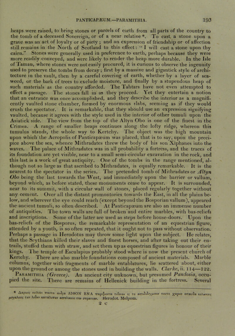 heaps were raised, to bring stones or parcels of earth from all parts of the country to the tomb of a deceased Sovereign, or of a near relative*. To cast, a stone upon a grave was an act of loyalty or of piety ; and an expression of friendship or of affection still remains in the North of Scotland to this effect: “I will cast a stone upon thy cairn.” Stones were generally used in preference to earth, perhaps because they w'ere more readily conveyed, and were likely to render the heap more durable. In the Isle of Taman, where stones were not easily procured, it is curious to observe the ingenuity used to preserve the tombs from decay; first by a massive and gigantick style of archi- tecture in the vault, then by a careful covering of earth, whether by a layer of sea- weed, or the bark of trees to exclude moisture, and finally by a stupendous heap of such materials as the country afforded. The Tahtars have not even attempted to effect a passage. The stones fall in as they proceed. Yet they entertain a notion that an entrance was once accomplished, and they describe the interior as a magnifi- cently vaulted stone chamber, formed by enormous slabs, seeming as if they would crush the spectator. It is remarkable, that they should use an expression signifying vaulted, because it agrees with the style used in the interior of other tumuli upon the Asiatick side. The view from the top of the Altyn Obo is one of the finest in the Crimea. A range of smaller heaps continues along the lofty ridge, whereon this tumulus stands, the whole way to Kertchy. The object was the high mountain upon which the Acropolis of Panticapaeum was placed, that is to say, upon the preci- pice above the sea, whence Mithradates threw the body of his son Xiphanes into the waves. The palace of Mithradates was in all probability a fortress, and the traces of its foundation are yet visible, near to a small semi-circular excavation in the rock, and this last is a work of great antiquity. One of the tombs in the range mentioned, al- though not so large as that ascribed to Mithradates, is equally remarkable. It is the nearest to the spectator in the series. The pretended tomb of Mithradates or Altyn Obo being the last towards the West, and immediately upon the barrier or vallum, beyond which, as before stated, these monuments cease to appear. It is surrounded, near to its summit, with a circular wall of stones, placed regularly together without any cement. Over all the distant promontories towards the East, in all the plains be- low, and wherever the eye could reach (except beyond the Bosporian vallum), appeared the ancient tumuli, so often described. At Panticapaeum are also an immense number of antiquities. The town walls are full of broken and entire marbles, with bas-reliefs and inscriptions. Some of the latter are used as steps before house-doors. Upon the bas-reliefs of the Bosporus, the remarkable representation of an equestrian figure, attended by a youth, is so often repeated, that it ought not to pass without observation. Perhaps a passage in Herodotus may throw some light upon the subject. He relates, that the Scythians killed their slaves and finest horses, and after taking out their en- trails, stuffed them with straw, and set them up as equestrian figures in honour of their kings. '1 he temple of Esculapius probably stood where is now the present church of Kertchy. There are also marble foundations composed of ancient materials. Marble columns, together with fragments of marble entablatures, lie scattered about, either upon the ground or among the stones used in building the walls. Clarke, ii. 114—122. Pakamithia (Greece). An ancient city unknown, but presumed Pandosia, occu- pied the site. There are remains of Hellenick building in the fortress. Several * Aapuof ixsXtvi Travret avJpa AIQON ENA Traft^iovra riQivca if to a«'o5s5t'yfif»o» touto tVTetvda ko^uvovs fxtyaXovf Tw» KocTuXtTuy otirnKoivvi rn> o-rfctTioa, Herodot. Melponi. 2 o