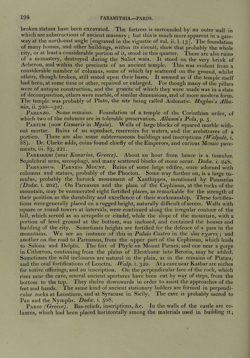 194> PARAMITHIA.—PAROS, broken statues have been excavated. The fortress is surrounded by an outer wall in which are substructions of ancient masonry ; but this is much more apparent in a gate- way at the north-east angle [engraved in the vignette of vol. ii. 1. 13]. 'J’he foundation of many houses, and other buildings, within its circuit, show that probably the whole city, or at least a considerable portion of it, stood in this quarter. There are also ruins of a monastery, destroyed during the Suliot wars. It stood on the very brink of Acheron, and within the precincts of an ancient temple. This was evident from a considerable number of columns, some of which lay scattered on the ground, whilst others, though broken, still rested upon their bases. It seemed as if the temple itself had been, at some time or other, repaired or enlarged. For though many of the pillars were of antique construction, and the granite of which they were made was in a state of decomposition, others w-ere marble, of similar dimensions, and of more modern form. The temple was probably of Pluto, the site being called Aidonatic. Hughes's Alba- nia^ ii. 300—307. Parenzo. Some remains. Foundation of a temple of the Corinthian order, of which two of the columns are in tolerable preservation. Allasons Pula, p. 5, Parium (now Camaris in Mysia), Walls of large blocks'of squared marble with- out mortar. Ruins of an aqueduct, reservoirs for waters, and the architraves of a portico. There are also some subterraneous buildings and inscriptions (Walpole, i. 88). Dr. Clarke adds, coins found chiefly of the Emperors, and curious Mosaic pave- ments, iii. 83, 221. Pareskebi (near Konarios, Greece). About an hour from hence is a tumulus. Sepulchral urns, sarcophagi, and many scattered blocks of stone occur. Dodw. i. 248. Parnassus. Parness Mount. Ruins of some large edifice, once adorned with columns and statues, probably of the Phocion. Some way further on, is a large tu- mulus, probably the heroick monument of Xanthippos, mentioned by Pausanias (Dodw. i. 202). On Parnassus and the plain of the Cephissus, at the rocks of the mountain, may be enumerated eight fortified places, as remarkable for the strength of their position as the durability and excellence of their w'orkmanship. These fortifica- tions were generally placed on a rugged height, naturally difficult of access. Walls with square or round towers at intervals, were continued along the irregular contour of the hill, which served as an acropolis or citadel, while the slope of the mountain, with a portion of level ground at the bottom, was inclosed, and contained the houses and building of the city. Sometimes heights are fortified for the defence of a pass in the mountains. We see an instance of this in Palaio Castro in the o8oy (r^icTTr] ; and another on the road to Parnassus, from the upper part of the Cephissus, which leads to Salona and Delphi. The fort of Phyle on Mount Parnes, and one near a gorge in Cithaeron, continuing from the plains of Eleuthorae into Boeotia, may be added. Sometimes the wild inclosures are natural in the plain, as in the remains of Plataea, and the oval fortifications of Leuctra. Walp. i. 320. At a cave near Kashar are niches for votive offerings, and an inscription. On the perpendicular face of the rock, which rises near the cave, several ancient apertures have been cut by way of steps, from the bottom to the top. They shelve downwards in order to assist the approaches of the feet and hands. The same kind of ancient stationary ladders are formed in perpendi- cular rocks at Leontium, and at Syracuse in Sicily. The cave is probably sacred to Pan and the Nymphs. Dodw. i. 508. Paros (Greece). Bas-reliefs, inscrij)tions, &c. In the walls of the castle are co- lumns, which had been placed horizontally among the materials used in building it;