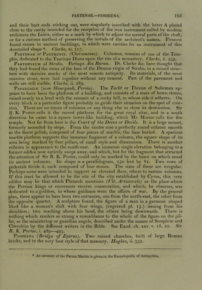 and their butt ends sticking out, were singularly inscribed with the letter A placed close to the cavity intended for the reception of the iron instrument called by modern architects the Lewis, either as a mark by which to adjust the several parts of the shaft, or for a curious method of preserving the initials of the architect’s names. Piranesi found stones in ancient buildings, in which were cavities for an instrument of this dovetailed shape *. Clarhe, vi. 117. Partenak or Parthenit. (Chersonesus). Columns, remains of one of the Tem- ples, dedicated to the Taurican Diana upon the site of a monastery. Clarhe, ii. 259. Parthenium of Strabo. Perhaps Burun. Dr. Clarke &c. have thought that they had found the ruins of the fane of the Demon virgin of Strabo, in a ruined struc- ture with decisive marks of the most remote antiquity. Its materials, of the most massive stone, were laid together without any cement. Part of the pavement and walls are still visible. Clarhe, ii. 289. Pasargad^ (now Mourgaitb, Persia). The Tacht or Throne of Sulieman ap- pears to have been the platform of a building, and consists of a mass of hewn stones, raised nearly to a level with the summit of a rocky hill, to whose side it adheres. On every block is a particular figure probably to guide their situation on the spot of erec- tion. There are no traces of columns or any thing else to show its destination. Sir R. K. Porter calls it the sacred platform for the great royal altar, and in a south direction he came to a square tower-like building, which Mr. Morier calls the fire temple. Not far from here is the Court of the Deevs or Devils. It is a large mount, formerly ascended by steps. From the centre rose a perfectly round column smooth as the finest polish, composed of four pieces of marble, the base buried. A spacious marble platform supports this immense fragment of a column, the square shape of its area being marked by four pillars, of small style and dimensions. There is another column in appearance to the south-east. An immense single elevation belonging to a former edifice now entirely swept away, and which, but for the fragment that attracted the attention of Sir R. K. Porter, could only be marked by the bases on which stood its ancient columns. Its shape is a parallelogram, 150 feet by Si. Two rows of pedestals divide it, each composed of four stones. The sizes of these are irregular. Perhaps some were intended to support an elevated floor, others to sustain columns. If this tract be allowed to be the site of the city established by Cyrus, this very edifice may be that which Plutarch mentions (Pit. Artaxerxis) as the place where the Persian kings or successors receive consecration, and which, he observes, was dedicated to a goddess, in whose guidance were the affairs of war. By the general plan, there appear to have been two entrances, one from the north-east, the other from the opposite quarter. A sculpture found, the figure of a man in a garment shaped liked like a woman’s shift with four wings, (engraved pi. 13.) issuing from his shoulders; two reaching above his head, the others being downwards. There is nothing which renders so strong a resemblance to the whole of the figure on the pil- lar, as the ministering or guardian angels, described under the names of Seraphim and Cherubim by the different writers in the Bible. See Exod. ch. xxv. v. 18, 20. Sir R. K. Porter^ i. 489—495. Pasheena (Bridge of Epirus). Two ruined churches, built of large Roman bricks, and in the very best style of that masonry. Hughes^ ii. 333- * An account of the Parian Marble is given in the Encyclopedia of Antiquities.