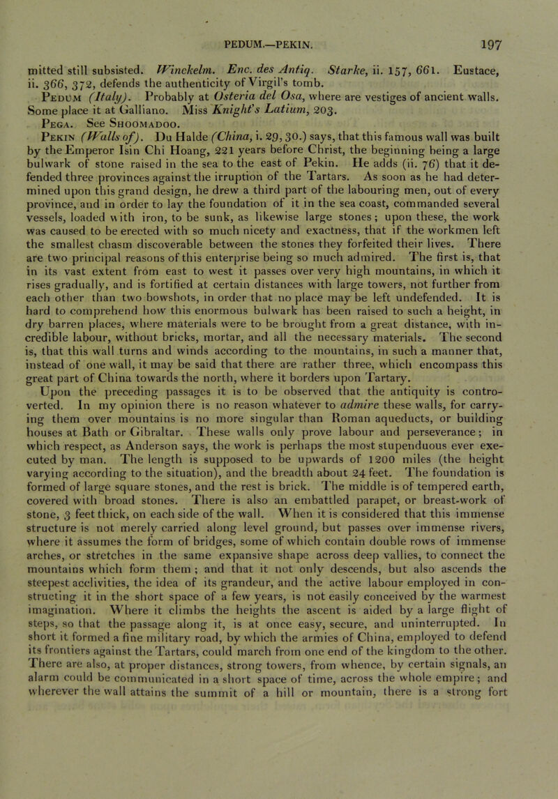 mitted still subsisted. Winckelm. Enc. des Antiq. Starke, ii. 157j 66l. Eustace, ii* 3^6, 372, defends the authenticity of Virgil’s tomb. Pedum (Italy). Probably at Osteria del Osa, where are vestiges of ancient walls. Some place it at Galliano. Miss Knight's Latiiim, 203. Pega. See Shoomadoo. Pekin (IFallsof). Du Halde fC/ima, i. 29,30-) says, that this famous wall was built by the Emperor Isin Chi Hoang, 221 years before Christ, the beginning being a large bulwark of stone raised in the sea to the east of Pekin. He adds (ii. 76) that it de- fended three jirovinces against the irruption of the Tartars. As soon as he had deter- mined upon this grand design, he drew a third part of the labouring men, out of every province, and in order to lay the foundation of it in the sea coast, commanded several vessels, loaded with iron, to be sunk, as likewise large stones; upon these, the work was caused to be erected with so much nicety and exactness, that if the workmen left the smallest chasm discoverable between the stones they forfeited their lives. There are two principal reasons of this enterprise being so much admired. The first is, that in its vast extent from east to west it passes over very high mountains, in which it rises gradually, and is fortified at certain distances with large towers, not further from each other than two bowshots, in order that noplace maybe left undefended. It is hard to comprehend how this enormous bulwark has been raised to such a height, in dry barren places, where materials were to be brought from a great distance, with in- credible labour, without bricks, mortar, and all the necessary materials. The second is, that this wall turns and winds according to the mountains, in such a manner that, instead of one wall, it may be said that there are rather three, which encompass this great part of China towards the north, where it borders upon Tartary. Upon the preceding passages it is to be observed that the antiquity is contro- verted, In my opinion there is no reason whatever to admire these walls, for carry- ing them over mountains is no more singular than Roman aqueducts, or building houses at Bath or Gibraltar. These walls only prove labour and perseverance; in which respect, as Anderson says, the work is perhaps the most stupenduous ever exe- cuted by man. The length is supposed to be upwards of 1200 miles (the height varying according to the situation), and the breadth about 24 feet. The foundation is formed of large square stones, and the rest is brick. The middle is of tempered earth, covered with broad stones. There is also an embattled parapet, or breast-work of stone, 3 feet thick, on each side of the wall. When it is considered that this immense structure is not merely carried along level ground, but passes over immense rivers, where it assumes the form of bridges, some of which contain double rows of immense arches, or stretches in the same expansive shape across deep vallies, to connect the mountains which form them ; and that it not only descends, but also ascends the steepest acclivities, the idea of its grandeur, and the active labour employed in con- structing it in the short space of a few years, is not easily conceived by the warmest imagination. Where it climbs the heights the ascent is aided by a large flight of steps, so that the passage along it, is at once easy, secure, and uninterrujited. In short it formed a fine military road, by which the armies of China, employed to defend its frontiers against the Tartars, could march from one end of the kingdom to the other. There are also, at proper distances, strong towers, from whence, by certain signals, an alarm could be communicated in a short space of time, across the whole empire; and wherever the wall attains the summit of a hill or mountain, there is a strong fort