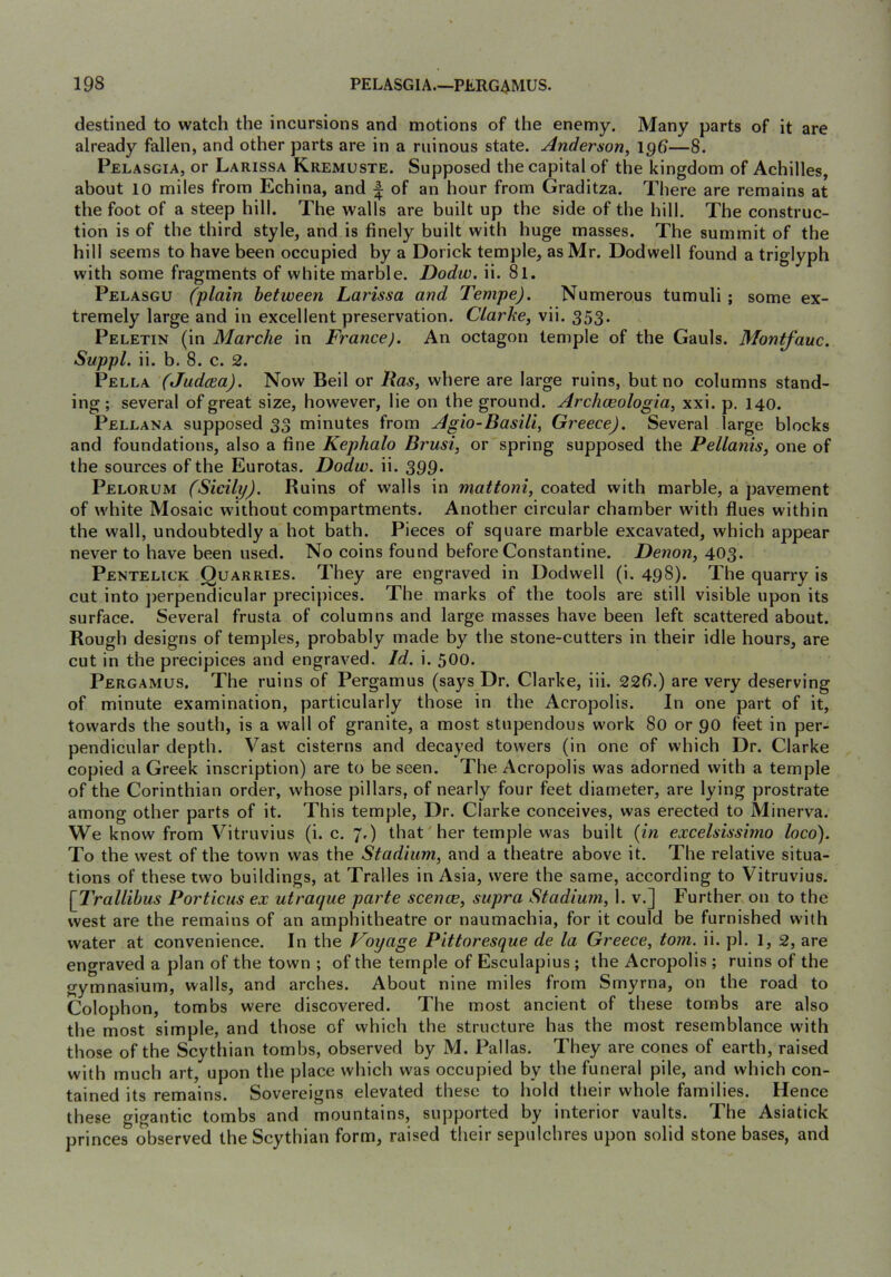 destined to watch the incursions and motions of the enemy. Many parts of it are already fallen, and other parts are in a ruinous state. Anderson, 196—8. Pelasgia, or Larissa Kremuste. Supposed the capital of the kingdom of Achilles, about 10 miles from Echina, and f of an hour from Graditza. There are remains at the foot of a steep hill. The walls are built up the side of the hill. The construc- tion is of the third style, and is finely built with huge masses. The summit of the hill seems to have been occupied by a Dorick temple, as Mr. Dodwell found a triglyph with some fragments of white marble. Dodw. ii. 81. Pelasgu (plain between Larissa and Tempe). Numerous tumuli ; some ex- tremely large and in excellent preservation. Clarke, vii. 353* Peletin (in Marche in France). An octagon temple of the Gauls. Montfauc. Suppl. ii. b. 8. c. 2. Pella (Judcea). Now Beil or Ras, where are large ruins, but no columns stand- ing; several of great size, however, lie on the ground. Archceologia, xxi. p. 140. Pellana supposed 33 minutes from Agio-Basili, Greece). Several large blocks and foundations, also a fine Kephalo Brusi, or spring supposed the Pellanis, one of the sources of the Eurotas. Dodw. ii. 399- Pelorum (Sicily). Ruins of walls in mattoni, coated with marble, a pavement of white Mosaic without compartments. Another circular chamber with flues within the wall, undoubtedly a hot bath. Pieces of square marble excavated, which appear never to have been used. No coins found before Constantine. Denon, 403. Pentelick Quarries. They are engraved in Dodwell (i. 498). The quarry is cut into jierpendicular precipices. The marks of the tools are still visible upon its surface. Several frusta of columns and large masses have been left scattered about. Rough designs of temples, probably made by the stone-cutters in their idle hours, are cut in the precipices and engraved. Id. i. 500. Pergamus. The ruins of Pergamus (says Dr. Clarke, iii. 226.) are very deserving of minute examination, particularly those in the Acropolis. In one part of it, towards the south, is a wall of granite, a most stupendous work 80 or 90 feet in per- pendicular depth. Vast cisterns and decayed towers (in one of which Dr. Clarke copied a Greek inscription) are to be seen. The Acropolis was adorned with a temple of the Corinthian order, whose pillars, of nearly four feet diameter, are lying prostrate among other parts of it. This temple. Dr. Clarke conceives, was erected to Minerva. We know from Vitruvius (i. c. 7,) that'her temple was built (in excelsissimo loco). To the west of the town was the Stadium, and a theatre above it. The relative situa- tions of these two buildings, at Tralles in Asia, were the same, according to Vitruvius. [Trallibus Portions ex utraque parte scence, supra Stadium, 1. v.] Further on to the west are the remains of an amphitheatre or naumachia, for it could be furnished with water at convenience. In the Voyage Pittoresque de la Greece, tom. ii. pi. 1, 2, are engraved a plan of the town ; of the temple of Esculapius ; the Acropolis ; ruins of the gymnasium, walls, and arches. About nine miles from Smyrna, on the road to Colophon, tombs were discovered. The most ancient of these tombs are also the most simple, and those of vvhich the structure has the most resemblance with those of the Scythian tombs, observed by M. Pallas. They are cones of earth, raised with much art, upon the place which was occupied by the funeral pile, and which con- tained its remains. Sovereigns elevated these to hold their whole families. Hence these gigantic tombs and mountains, supported by interior vaults. The Asiatick princes observed the Scythian form, raised their sepulchres upon solid stone bases, and