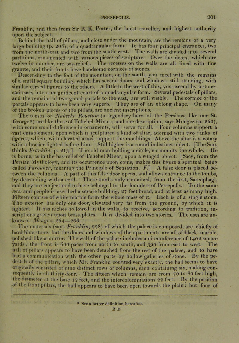 Franklin, and then from Sir R. K. Porter, the latest traveller, and highest authority upon the subject. Behind the hall of pillars, and close under the mountain, are the remains of a very large building (p. 20S), of a quadrangular form. It has four principal entrances, two froiti the north-east and two from the south-west. The walls are divided into several partitions, ornamented with various pieces of sculpture. Over the doors, which are twelve in number, are bas-reliefs. The recesses on the walls are all lined with fine granite, and their fronts have handsome cornices of stones. Descending to the foot of the mountain, on the south, you meet with the remains of a small square building, which has several doors and windows still standing, with similar carved figures to the others. A little to the west of this, you ascend by a stone- staircase, into a magnificent court of a quadrangular form. Several pedestals of pillars, and the remains of two grand portals to the east, are still visible. The cornice of the portals appears to have b^een very superb. They are of an oblong shape. On many of the broken pieces of the pillars, are ancient inscriptions. The tombs of A^akschi Roustam (a legendary hero of the Persians, like our St. George*) are like those of TchehebMinar; and one description, says Mongez (p. 2fi0), with some small difference in ornaments, will serve for all. Four columns support a vast entablement, upon which is sculptured a kind of altar, adorned with two ranks of figures, which, with elevated arms, support the mouldings. Above the altar is a votary with a brasier lighted before him. Still higher is a round indistinct object. [TheSun, thiriks Franklin, p, 213.j The old man holding a circle, surmounts the .whole. He is borne, as in the bas-relief of Tchehel Minar, upon a winged object. [Sacy, from the Persian Mythology, and its occurrence upon coins, makes this figure a spiritual being called Farouher, meaning the Principle of Sensation. FI] A false door is placed be- tween the columns. A part of this false door opens, and allows entrance to the tombs, by descending with a cord. These tombs only contained, from the first. Sarcophagi, and they are conjectured to have belonged to the founders of Persepolis. To the same lera and people is ascribed a square building, 27 feet broad, and at least as many high. Fifteen courses of white marble form the whole mass of it. Each is of a single stone. The exterior has only one door, elevated very far from the ground, by which it is lighted. It has niches hollowed in the walls, to receive, according to tradition, in- scriptions graven upon brass plates. It is divided into two stories. The uses are un- known. Mongez, 264—266. The materials (says Franklin^ 228) of which the palace is composed, are chiefly of hard blue stone, but the doors and windows of the apartments are all of black marble, polished like a mirror. The wall of the palace includes a circumference of 1402 square yards; the front is 600 paces from north to south, and 390 from east to west. The hall of pillars appears to have been detached from the rest of the palace, and to have had a communication with the other parts by hollow galleries of stone. By the pe- destals of the pillars, which Mr. Franklin counted very exactly, the hall seems to have originally consisted of nine distinct rows of columns, each containing six, making con- sequently in all thirty-four. The fifteen which remain are from 70 to 80 feet high, the diameter at the base 12 feet, and the intercolumniations 22 feet. By the position of the front pillars, the hall appears to have been open towards the plain: but four of * See a better definition hereafter. 2 D