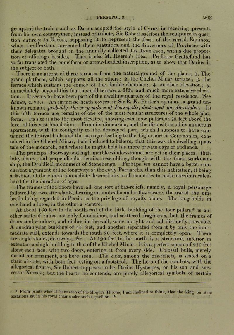 groups of the train; and as Darius adopted the style of Cyrus in receiving presents from his own countrymen, instead of tribute, Sir Robert ascribes the sculpture in ques- tion entirely to Darius, supposing it to represent the feast of the vernal Equinox, when the Persians presented their gratuities, and the Governors of Provinces with their delegates brought in the annually collected tax from each, with a due propor- tion of offerings besides. This is also M. Heeren’s idea. Professor Grottefund has so far translated the cuneiform'or arrow-headed inscription, as to show that Darius is the subject of both. There is an ascent of three terraces from the natural ground of the plain ; l. The grand platform, which supports all the others; 2. the Chehel Minar terrace; 3. the terrace which sustains the edifice of the double chamber; 4. another elevation; 5. immediately beyond this fourth small terrace a fifth, and much more extensive eleva- tion. It seems to have been part of the dwelling quarters of the royal residence. (See Kings^ c. vii.) An immense heath covers, in Sir R. K. Porter’s opinion, a grand un- known remain, probably the very palace of Persepolis, destroyed by Alexander. In this fifth terrace are remains of one of the most regular structures of the whole plat- form. Its site is also the most elevated, showing even now pillars of 20 feet above the level of this vast foundation. From its dimension, and the disposition of its numerous apartments, with its contiguity to the destroyed part, which I suppose to have con- tained the festival halls and the passages leading to the high court of Ceremonies, con- tained in the Chehel Minar, I am inclined to believe, that this was the dwelling quar- ters of the monarch, and where he might hold his more private days of audience. The principal doorway and high marble window-frames are yet in their places ; their lofty doors, and perpendicular lentils, resembling, though with the finest workman- ship, the Druidical monument of Stonehenge. Perhaps we cannot have a better con- current argument of the longevity of the early Patriarchs, than this habitation, it being a fashion of their more immediate descendants in all countries to make erections calcu- lated for the duration of ages. The frames of the doors have all one sort of bas-reliefs, namely, a royal personage followed by two attendants, bearing an umbrella and a fly-chaser; the use of the um- brella being regarded in Persia as the privilege of royalty alone. The king holds in one hand a lotos, in the other a sceptre. At about Iffo feet to the south-east of the little building of the four pillars* is an- other suite of ruins, not only foundations, and scattered fragments, but the frames of doors and windows, and niches in the wall, some upright and all distinctly traceable. A quadrangular building of 48 feet, and another separated from it by only the inter- mediate wall, extends towards the south 30 feet, where it is completely open. There are single stones, doorways, &c. At l.qo feet to the north is a structure, inferior in extent as a single building to that of the Chehel Minar. It is a perfect square of 210 feet along each face, with two doors, entering it from every side. Colossal bulls, merely meant for ornament, are here seen. The king, among the bas-reliefs, is seated on a chair of state, with both feet resting on a footstool. The hero of the combats, with the allegorical figures. Sir Robert supposes to be Darius Hystaspes, or his son and suc- cessor Xerxes; but the beasts, he contends, are purely allegorical symbols of certain From prints which I have seen of the Mogul’s Throne, I am inclined to think, that the king on state occasions sat in his royal chair under such a pavilion. I\