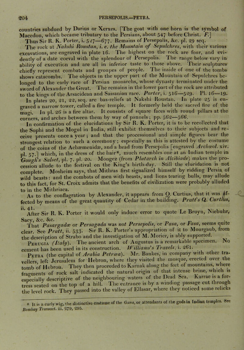 countries subdued by Darius or Xerxes. [The goat with one horn is the symbol of Macedon, which became tributary to the Persians, about 547 before Christ. F.J Thus Sir R. K. Porter, i. 5 ^7—677. Remains of Persepolis, &c. pi. 29 seq. The rock at NaksJii Rnuntan, i. e. the Mountain of Sepulchres^ with their various excavations, are engraved in plate 16. The highest on the rock are four, and evi- dently of a date coeval with the splendour of Persepolis. The range below vary in ability of execution and are all in inferior taste to those above. Their sculptures chiefly represent combats and groupes of people. The inside of one of the tombs shows catacombs. The objects in the upper part of the Mountain of Sepulchres be- longed to the early race of Persian monarchs, whose dynasty terminated under the sword of Alexander the Great. The remains in the lower part of the rock are attributed to the kings of the Arsacidean and Sassanian race. Porter, i. 51G—Pi- 1^—19* In plates 20, 21, 22, seq. are bas-reliefs at Nakshi Roustan. In plate 25 is en- graved a narrow tower, called a fire temple. It formerly held the sacred fire of the mao-i. in pi. 26 is a fire altar. It consists of square faces with round pillars at the corners, and arches between them by way of pannels ; pp. 562—566. In confirmation of the elucidations by Sir R. K. Porter, it is to be recollected that the Sophi and the Mogul in India, still exhibit themselves to their subjects and re- ceive presents once a year; and that the processional and simj)le figures bear the strongest relation to such a ceremony; especially as this is attested by the costurne of the coins of the Achsemenidae, and a head from Persepolis [engraved Jrchceol. xiv. pl. .57-1 which, in the dress of the hair*, much resembles one at an Indian temple in ^Gough's Salset, pl. 7. ph 20. Mongez (from Plutarch in Alcibiade) makes the pro- cession allude to the festival on the King’s birth-day. Still the elucidation is not complete. Mosheim says, that Mithras first signalized himself by ridding Persia of wild beasts; and the combats of men with beasts, and lions tearing bulls, may allude to this fact, for St. Croix admits that the benefits of civilization were probably alluded to in the Mithriaca. ^ • , • if As to the conflagration by Alexander, it appears from y. Curtins, that it was fected by means of the great quantity of Cedar in the building. Pratt's Q. CurtluSy After Sir R. K. Porter it would only induce error to quote Le Bruyn, Niebuhr, Sacy, &c. &c. „ That Pasargadce or Persagada was not Persepolis, or Pasa, or tasa, seems quite clear. See Pratt, ii. 533. Sir R. K. Porter’s appropriation of it to Mourgaub, from the description of Strabo and the investigation of M. iMorier, is ably supported. Perugia (Italy). The ancient arch of Augustus is a remarkable specimen. No cement has been used in its construction. Williams's Travels, 2Q\. Petra (the capital of Arabia Petrcea). Mr. Bankes, in company with other tra- vellers left Jerusalem for Hebron, where they visited the mosque, erected over the tomb of Hebron. They then proceeded to Karnak along the feet ot mountains, where fragments of rock salt indicated the natural origin ol that intense brine, which is esneciallv descriptive of the neighbouring waters of the Dead Sea. Karrae is a for- tress seated on the top of a hill. The entrance is by a winding passage cut through the level rock. They passed into the valley of Ellasar, where they noticed some rehcks * It is a curly wig, the distinctive Bombay Transact, iii. 379, 295. costume of the Gana, or attendants of the gods in Indian temples. See