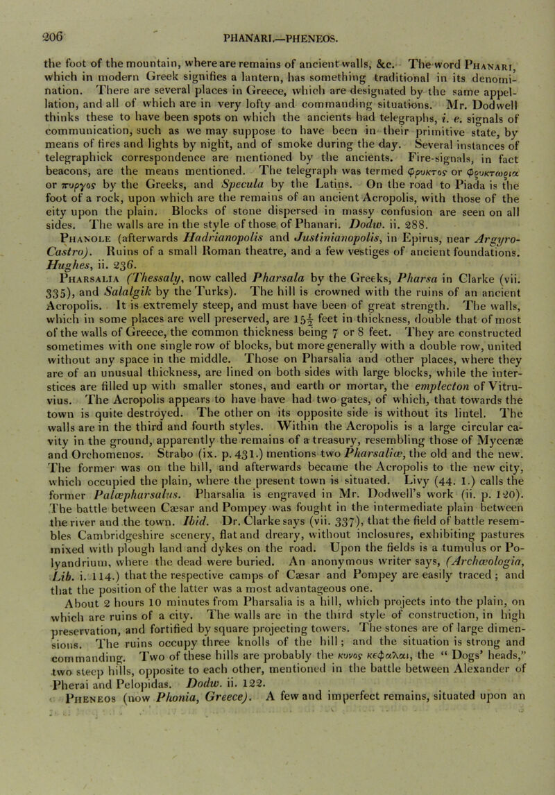 the foot of the mountain, where are remains of ancient walls, &c. The word Phanari which in modern Greek signifies a lantern, has something traditional in its denomi- nation. There are several places in Greece, which are designated by the same appel- lation, and all of which are in very lofty and commanding situations. Mr. Dodwell thinks these to have been spots on which the ancients had telegraphs, i. e. signals of communication, such as we may suppose to have been in their primitive state, by means of fires and lights by night, and of smoke during the day. Several instances of telegraphick correspondence are mentioned by the ancients. Fire-signals, in fact beacons, are the means mentioned. The telegraph was termed <ppy/croy or (PquKTcoqia. or x'jpyos by the Greeks, and Specula by the Latins. On the road to Piada is the foot of a rock, upon which are the remains of an ancient Acropolis, with those of the eity upon the plain. Blocks of stone dispersed in massy confusion are seen on all sides. The walls are in the style of those of Phanari. Dodw. ii. 288. Phanole (afterwards Hadrianopolis and Justinianopolis, in Epirus, near Ars;yro- Castro). Ruins of a small Roman theatre, and a few vestiges of ancient foundations. Hughes^ ii. 236. Pharsalia (Thessaly, now called Pharsala by the Greeks, Pharsa in Clarke (vii. 335), and Salalgik by the Turks). The hill is crowned with the ruins of an ancient Acropolis. It is extremely steep, and must have been of great strength. The walls, which in some places are well preserved, are 15^ feet in thickness, double that of most of the walls of Greece, the common thickness being 7 or 8 feet. They are constructed sometimes with one single row of blocks, but more generally with a double row, united without any space in the middle. Those on Pharsalia and other places, where they are of an unusual thickness, are lined on both sides with large blocks, while the inter- stices are filled up with smaller stones, and earth or mortar, the emplecton of Vitru- vius. The Acropolis appears to have have had two gates, of which, that towards the town is quite destroyed. The other on its opposite side is without its lintel. The walls are in the third and fourth styles. Within the Acropolis is a large circular ca- vity in the ground, apparently the remains of a treasury, resembling those of Mycense and Orchomenos. Strabo (ix. p. 431.) mentions two Pharsalice, the old and the new. The former was on the hill, and afterwards became the Acropolis to the new city, which occupied the plain, where the present town is situated. Livy (44. 1.) calls the former Paloepharsalus. Pharsalia is engraved in Mr. Dodwell’s work (ii, p. 120). The battle between Caesar and Pompey was fought in the intermediate plain between the river and the town. Ibid. Dr. Clarke says (vii. 337), that the field of battle resem- bles Cambridgeshire scenery, flat and dreary, without inclosures, exhibiting pastures mixed with plough land and dykes on the road. Upon the fields is a tumulus or Po- lyandrium, where the dead were buried. An anonymous writer says, (Archceologia, Lib. i.114.) that the respective camps of Caesar and Pompey are easily traced; and that the position of the latter was a most advantageous one. About 2 hours 10 minutes from Pharsalia is a hill, which projects into the plain, on which are ruins of a city. The walls are in the third style of construction, in high preservation, and fortified by square projecting towers. The stones are of large dimen- sions. The ruins occupy three knolls of the hill; and the situation is strong and commanding. Two of these hills are probably the Kovoy K€<pa7^ut, the “ Dogs’ heads,” two steep hills, opposite to each other, mentioned in the battle between Alexander of Pherai and Pelopidas. Dodw. ii. 122. Pheneos (now Phonia, Greece). A few and imperfect remains, situated upon an