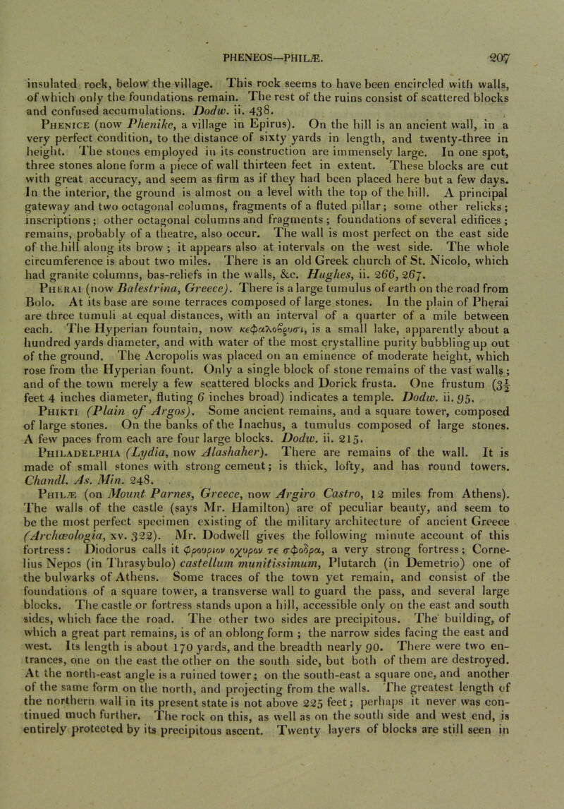 insulated rock, below the village. This rock seems to have been encircled with walls, of which only the foundations remain. The rest of the ruins consist of scattered blocks and confused accumulations. Dodw. ii. 438* Phenice (now Phenike, a village in Epirus). On the hill is an ancient wall, in a very perfect condition, to the distance of sixty yards in length, and twenty-three in height. The stones employed in its construction are immensely large. In one spot, three stones alone form a piece of wall thirteen feet in extent. These blocks are cut with great accuracy, and seem as firm as if they had been placed here but a few days. In the interior, the ground is almost on a level with the top of the hill. A principal gateway and two octagonal columns, fragments of a fluted pillar; some other relicks; inscriptions; other octagonal columns and fragments; foundations of several edifices; remains, probably of a theatre, also occur. The wall is most perfect on the east side of the hill along its brow ; it appears also at intervals on the west side. The whole circumference is about two miles. There is an old Greek church of St. Nicolo, which had granite columns, bas-reliefs in the walls, &c. Hughes, ii. 266, 26j. Pherai (now Balestrma, Greece). There is a large tumulus of earth on the road from Bolo. At its base are some terraces composed of large stones. In the plain of Pherai are three tumuli at equal distances, with an interval of a quarter of a mile between each. The Hyperian fountain, now /ce4>aXo6’§u<ri, is a small lake, apparently about a hundred yards diameter, and with water of the most crystalline purity bubbling up out of the ground. The Acropolis was placed on an eminence of moderate height, which rose from the Hyperian fount. Only a single block of stone remains of the vast walls ; and of the town merely a few scattered blocks and Dorick frusta. One frustum (3^ feet 4 inches diameter, fluting 6 inches broad) indicates a temple. Dodw. ii.95. Phikti (Plain of Argos). Some ancient remains, and a square tower, composed of large stones. On the banks of the Inachus, a tumulus composed of large stones. A few paces from each are four large blocks. Dodw. ii. 215. Philadelphia (Lydia, now Alashaher). There are remains of the wall. It is made of small stones with strong cement; is thick, lofty, and has round towers. Cliandl. As. Min. 248. Phil.® (on Mount Parnes, Greece, now Argiro Castro, 12 miles from Athens). The walls of the castle (says Mr. Hamilton) are of peculiar beauty, and seem to be the most perfect specimen existing of the military architecture of ancient Greece (Archceologia, xv. 322). Mr. Dodwell gives the following minute account of this fortress: Diodorus caiWs \t <Pf3oupiov o^upou re a very strong fortress; Corne- lius Nepos (in I'hrasybulo) castellum munitissimurn, Plutarch (in Demetrio) one of the bulwarks of Athens. Some traces of the town yet remain, and consist of the foundations of a square tower, a transverse wall to guard the pass, and several large blocks. The castle or fortress stands upon a hill, accessible only on the east and south sides, which face the road. The other two sides are precipitous. The' building, of which a great part remains, is of an oblong form ; the narrow sides facing the east and w'est. Its length is about 170 yards, and the breadth nearly 90. There were two en- trances, one on the east the other on the south side, but both of them are destroyed. At the north-east angle is a ruined tower; on the south-east a square one, and another ot the same form on the north, and projecting from the walls, i he greatest length of the northern wall in its present state is not above 225 feet; perhaps it never was con- tinued much further. The rock on this, as well as on the south side and west end, is entirely protected by its precipitous ascent. Twenty layers of blocks are still seen in