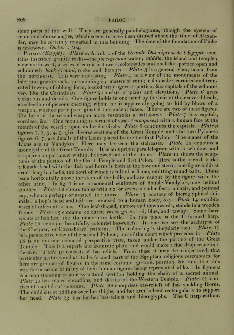 some parts of the wall. They are generally parallelograms, though the system of acute and obtuse angles, which seems to have been disused about the time of Alexan- der, may be certainly remarked in this building. T. he date of the foundation of Philae is unknown. Dodw. i. 5^^4. Phh.oe (Egi/pt). Plate 2. A. vol. i. of the Grande Description de I'Egypte, con- tains inscribed granite rocks—\\\eJore-ground water; middle, the island and temple; view north-west, a series of corniced towers, colonnades and obelisks; portico open and columned ; back-ground, rocks and heights. Plate 3 a general view, taken from the north-east. It is very interesting. Plate 4 is a view ot the monuments of the Isle, and granite rocks surrounding it; masses of ruin ; colonnade ; corniced and trun- cated towers, of oblong form, loaded with figures; portico, &c. capitals of thecolutnns very like the Corinthian. Plate 5 consists of plans and elevations. Plate 6 gives elevations and details. One figure holds in one hand by the hair of their several heads, a collection of persons kneeling, whom he is apj)arently going to kill by blows of a weapon, whence perhaj)s originated the ancient mace. There are two of these figures. The head of the second weapon more resembles a battle-axe. Plate 7 has capitals, cornices, &c. One moulding is formed of vases (cannpuses) with a human face at the mouth of the vessel; upon its head a circle. Plate 8 continues the capitals. Plate 9 figures 1, 2, 3, 4, 5, give diverse sections of the Great Temple and the two Pylones: figures 6, 7, are details of the Lions placed before the first Pylon. The manes of the Lions are in Vandykes. Here may be seen the staircases. Plate 10 contains a monolythe of the Great Temple. It is an upright parallelogram with a window, and a square compartment within, hollowed out of the stone. Plate 11 shows the sculp- tures of the portico of the Great lemple and first Pylon. Here is the sacred baik ; a female head with the disk and horns is both at the bow and stern ; one figure holds at arm’s-length a ladle, the bowl of which is full of a flame, emitting round balls. The^e issue horizontally above the stem of the ladle, and are caught by the figure with the other hand. In fig. 1 is an ornamental sculpture of double Vandykes, one behind another. Plate 12 shows tables with six or seven slender feet; a chair, and pointed cap, whence perhaps originated the mitre. Plate consists of hieroglyphical arii- mals; a lion’s head and tail are annexed to a human body, &c. Plate \A exhibits vases of different forms. One leaf-shaped, narrow end downwards, stands iri a wooden frame. Plate 15 contains coloured vases, green, red, blue, and tawny. Some have spouts or handles, like the modern tea-kettle. In this plate is the C formed harp. Plate 16 contains beautifully coloured bas-reliefs. In one we see the architype of the Chequer, or Chess-board patterns. The colouring is singularly rich. Plate I7 is a perspective view of the second Pylone, and of the court which precedes it. Plate 18 is an interior coloured perspective view, taken under the portico of the Great Temple. This is a superb and exquisite plate, and would make a fine drop scene in a theatre. Plate 19 consists of bas-reliefs. From these it may be conjectured, that particular gestures and attitudes formed part of the Egyptian religious ceremonies, for here are groupes of figures in the same costume, gesture, position, &c. and that this was the occasion of many of their human figures being represented alike. In figure 2 is a man standing in an easy natural position holding the chain of a sacred animal. Plate 20 has plans, elevations, and details of the Western Temple. Plate 21 con- sists of capitals of columns, Plate 22 comprises bas-reliefs of Isis suckling Horus. The child sits straddling over her thighs, and her arm is bent rectangularly to support her head. Plate 23 has further bas-reliefs and hieroglyphs. The C harp without