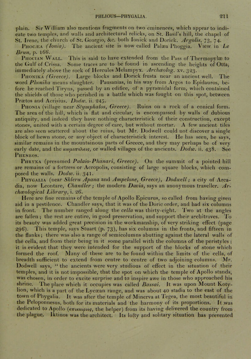 plain. Sir William also mentions fragments on two eminences, which appear to indi- cate two temples, and walls and architectural relicks, on St. Basil’s hill, the chapel of .St. Irene, the church of St. Georgio, &c. both lonick and Dorick. Argolis, 73, 74. Phoc^ea (Ionia). The ancient site is now called Palaea Phoggia. View in Le Brun, p. 1&6. Phocian Wall. This is said to have extended from the Pass of Thermojjylaa to the (iulf of Crissa. Some traces are to be found in ascending the heights of Otta, immediately above the rock of Hercules Melampyx. Archceolog. xv. 323. Phonika (Greece). Large blocks and Dorick frusta near an ancient well. The word Phonika means slaughter. Pausanias, in his way from Argos to Epidauros, be- fore he reached 'Piryns, passed by an edifice, ot' a pyramidal form, which contained the shields of those who perished in a battle which w'as fought on this spot, between Praetos and Acrisius. Dodiv. ii. 245- ' Phonia (village near Slymphalos, Greece). Ruins on a rock of a conical form. The area of the hill, which is flat and circular, is encompassed by walls of dubious antiquity, and indeed they have nothing characteristick of their construction, except stones, united with a certain degree of care, but without mortar. A few ancient tiles are also seen scattered about the ruins, but Mr. Dodwell could not discover a single block of hewn stone, or any object of characteristick interest. He has seen, he says, similar remains in the mountainous parts of Greece, and they may perhaps be of very early date, and the Kcjoy.o7roX€i9, or walled villages of the ancients. Dodw. ii. 438. See Pheneos. Phryxa (presumed Palaio-Phanari, Greece). On the summit of a pointed hill are remains of a fortress or Acropolis, consisting of large square blocks, which com- posed the walls. Dodiv. ii. 341. Phygalia (near Skleru Apana and Ampelone, Greece), Dodwell; a city of Arca- dia, now Leontare, Chandler; the modern Davia, says an anonymous traveller. Ar- chceological Library, i. 26. Here are fine remains of the temple of Apollo Epicurus, so called from having given aid in a pestilence. Chandler says, that it was of the Doric order, and had six columns in front. The number ranged along the cella was thirty-eight. 'I’wo at the angles are fallen ; the rest are entire, in good preservation, and support their architraves. To its beauty was added great precision in the workmanship, of very striking effect (page 296). This temple, says Stuart (p. 73), has six columns in the fronts, and fifteen in the flanks; there was also a range of semicolumns abutting against the lateral walls of the cella, and from their being in it some parallel with the columns of the peristyles ; it is evident that they were intended for the support of the blocks of stone which formed the roof. Many of these are to be found within the limits of the cella, of breadth sufficient to extend from centre to centre of two adjoining columns. Mr. Dodwell says, “the ancients were very studious of effect in the situation of their temples, and it is not impossible, that the spot on which the temple of Apollo stands, was chosen, in order to excite surprise and to inspire awe in those who approached his shrine. The place which it occupies was called Basaai. It was upon Mount Koty- lion, which is a part of the Lycoean range, and was about 40 stadia to the east of the town of Phygalia. It was after the temple of Minerva at Tegea, the most beautiful in the Peloponnesus, both for its materials and the harmony of its proportions. It was dedicated to Apollo {eTriKoupio^, the helper) from its having delivered the country from the plague. Iktinos was the architect. Its lofty and solitary situation has prevented