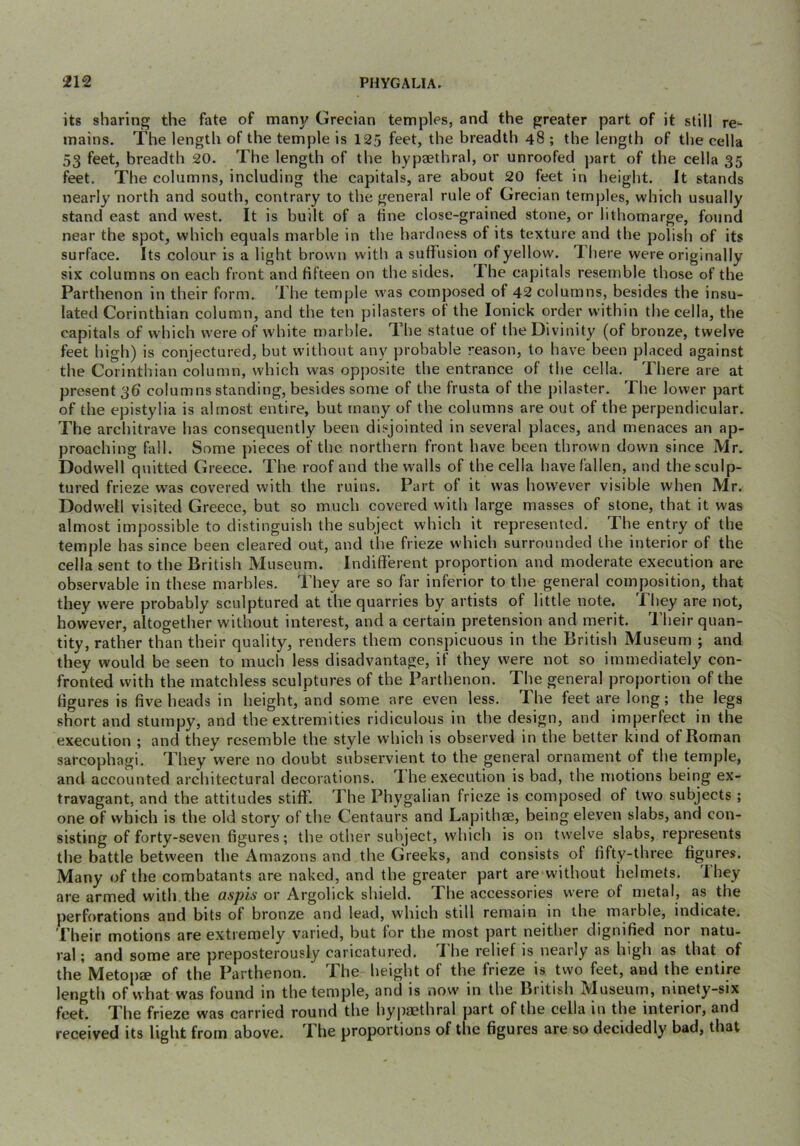 its sharing the fate of many Grecian temples, and the greater part of it still re- mains. The length of the temple is 125 feet, the breadth 48 ; the length of the cella 53 feet, breadth 20. The length of the hypaethral, or unroofed part of the cella 35 feet. The columns, including the capitals, are about 20 feet in height. It stands nearly north and south, contrary to the general rule of Grecian temples, which usually stand east and west. It is built of a fine close-grained stone, or lithomarge, found near the spot, which equals marble in the hardness of its texture and the polish of its surface. Its colour is a light brown with a suffusion of yellow. There were originally six columns on each front and fifteen on the sides. The capitals resemble those of the Parthenon in their form. The temple was composed of 42 columns, besides the insu- lated Corinthian column, and the ten pilasters of the lonick order within the cella, the capitals of which were of white marble. The statue of the Divinity (of bronze, twelve feet high) is conjectured, but without any probable reason, to have been placed against the Corinthian column, which was opposite the entrance of the cella. There are at present 3b columns standing, besides some of the frusta of the pilaster. The lower part of the epistylia is almost entire, but many of the columns are out of the perpendicular. The architrave has consequently been disjointed in several places, and menaces an ap- proaching fall. Some pieces of the northern front have been thrown down since Mr. Dodwell quitted Greece. The roof and the walls of the cella have fallen, and the sculp- tured frieze was covered with the ruins. Part of it was however visible when Mr. Dodwell visited Greece, but so much covered with large masses of stone, that it was almost impossible to distinguish the subject which it represented. The entry of the temple has since been cleared out, and the frieze which surrounded the interior of the cella sent to the British Museum. Indifferent proportion and moderate execution are observable in these marbles. They are so far inferior to the general composition, that they were probably sculptured at the quarries by artists of little note. They are not, however, altogether without interest, and a certain pretension and merit. Their quan- tity, rather than their quality, renders them conspicuous in the British Museum ; and they would be seen to much less disadvantage, if they were not so immediately con- fronted with the matchless sculptures of the Parthenon. The general proportion of the figures is five heads in height, and some are even less. Phe feet are long; the legs short and stumpy, and the extremities ridiculous in the design, and imperfect in the execution ; and they resemble the style which is observed in the better kind of Roman sarcophagi. They were no doubt subservient to the general ornament of the temple, and accounted architectural decorations. T he execution is bad, the nmtions beirig ex- travagant, and the attitudes stiff. The Phygalian frieze is composed of two subjects ; one of which is the old story of the Centaurs and Lapithae, being eleven slabs, and con- sisting of forty-seven figures; the other subject, which is on twelve slabs, represents the battle between the Amazons and the Greeks, and consists of fifty-three figures. Many of the combatants are naked, and the greater part are without helmets. I hey are armed with,the aspis or Argolick shield. The accessories were of metal, as the perforations and bits of bronze and lead, which still remain in the maible, indicate. Their motions are extremely varied, but for the most part neither dignified nor natu- ral; and some are preposterously caricatured. The relief is nearly as high as that of the Metopae of the Parthenon. The height of the frieze is two feet, and the entire length of what was found in the temple, and is now in the British Museum, ninety-six feet. The frieze was carried round the hypaethral part of the cella in the interior, and received its light from above. The proportions of the figures are so decidedly bad, that