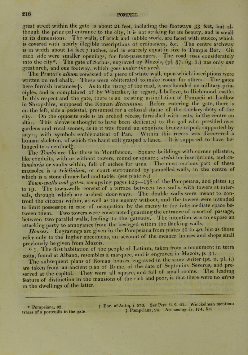 great street within the gate is about 21 feet, including the footways 33 feet, but al- though the principal entrance to the city, it is not striking for its beauty, and is small in its dimensions. The walls, of brick and rubble work, are faced with stucco, which is covered with nearly illegible inscriptions of ordinances, &,c. The centre archway is in width about 14 feet 7 inches, and is scarcely equal in size to Temple Bar. On each side were smaller openings, for foot-passengers. The road rises considerately into the city*. The gate of Sarnus, engraved by Mazois, (pi. 37. fig. 1.) has only one great arch, and one footway, which goes under the arch. The Praetor’s album consisted of a piece of white wall, upon which inscriptions were written on red chalk. These .were obliterated to make room for others. T. he gates here furnish instances-|~. As to the rising of the road, it was founded on military prin- ciples, and is complained of by Whitaker, in regard, I believe, to Richmond castle. In this respect and the gate, there is an existing assimilation of Pompeii at Ludlow in Shropshire, supposed the Roman Bravinium. Before entering the gate, there is on the left, side a pedestal, j)resumed for a colossal statue of the tutelary deity of the city. On the opposite side is an arched recess, furnished with seats, in the centre an altar. This alcove is thought to have been dedicated to the god who presided over gardens and rural scenes, as in it was found an exquisite bronze tripod, supported by satyrs, with symbols emblematical of Pan. Within this recess was discovered a human skeleton, of which the hand still grasped a lance. It is supposed to have be- longed to a centinel:};. The Tombs are like those in Montfaucon. Square buildings with corner pilasters, like conduits, with or without towers, round or square ; stelai tor inscriptions, and co- lumbaria, or vaults within, full of niches tor urns. 1 he most curious part of these mausolea is a triclinium, or court surrounded by pannelled walls, in the centre of which is a stone dinner-bed and table, (see plate iv.) Town-walls and gates, occupying pages 12.3—13^ of the Pompeiana, and plates 13 to 19. The town-walls consist of a terrace between two walls, with towers at inter- vals, through which are arched door-ways. The double walls were meant to con- troul the citizens within, as well as the enemy without, and the towers vyere intended to limit possession in case of occupation by the enemy to the intermediate space be- tween them. Two towers were constructed guarding the entrance of a sort of passage, betw’een two parallel walls, leading to the gatew'ay. i he intention was to expose an attacking party to annoyance from the besieged within the flanking walls. Houses. Lngravings are given in the Pompeiana from plates 20 to 40, but as those refer only to the higher specimens, an account of the meaner houses and shops shall previously be given from Mazois. c< Xhe first habitation of the people of Latium, taken from a monument in terra cotta, found at Albano, resembles a marquee, and is engraved in Mazois, p. 34. The subsequent plans of Roman houses, engraved in the same writer (pt. 11. pi. 1.) are taken from an ancient plan of Rome, of the date of Septirnius Sevei^s, and pre- served at the capitol. They were all square, and full of small rooms. Ihe leading feature of distinction in the mansions of the rich and poor, is that there were no atria in the dwellings of the latter. * Pompeiana, 93. traces of a portcullis in the gate. t Enc. of Antiq. i. 570. See Pers. ii. 2 21. Winckelman mentions J Pompeiana, 94. AicluEolog. iv. 174, &c.