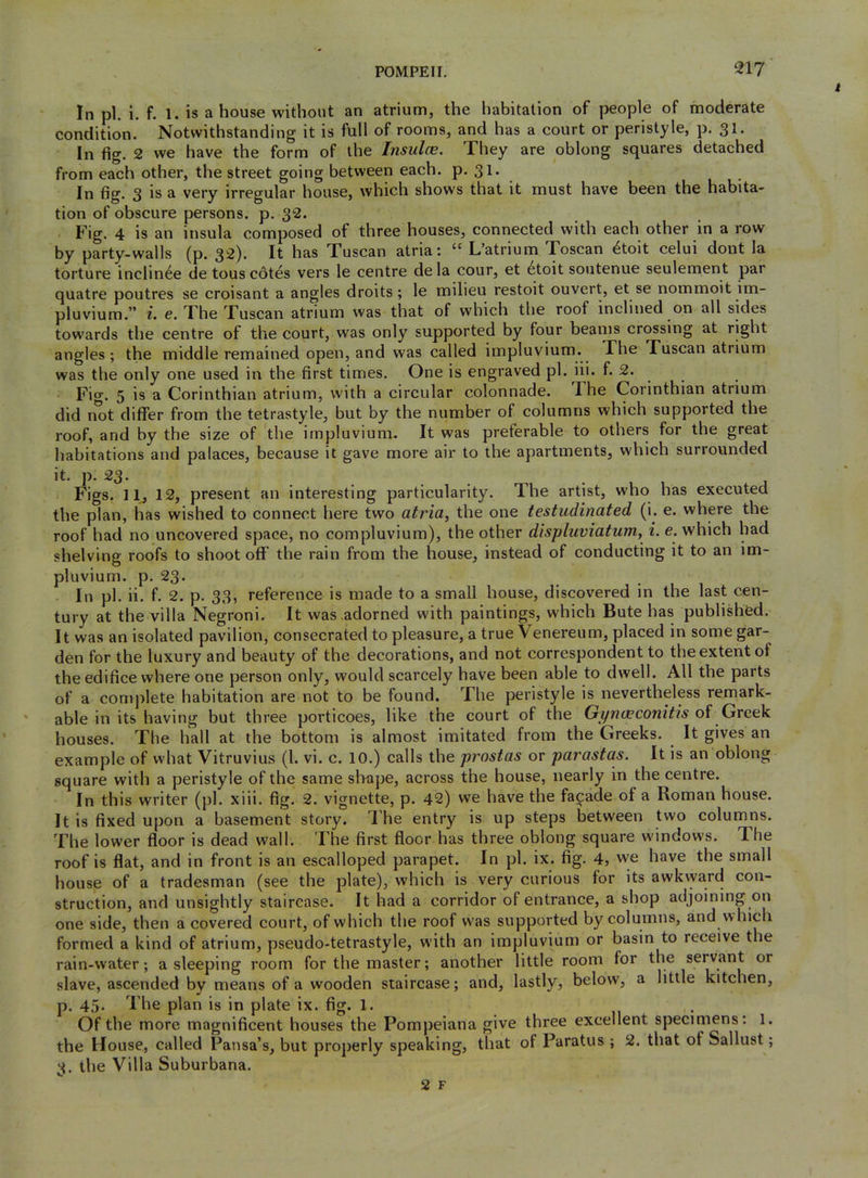 In pi. i. f. 1. is a house without an atrium, the habitation of people of moderate condition. Notwithstanding it is full of rooms, and has a court or peristyle, p. 31. In fig. 2 we have the form of the Insulae. They are oblong squares detached from each other, the street going between each. p. 31* In fig. 3 is a very irregular house, which shows that it must have been the habita- tion of obscure persons, p. 32. Fig. 4 is an insula composed of three houses, connected with each other in a row by party-walls (p. 32). It has Tuscan atria: L’atrium Foscan ^toit celui dont la torture inclin6e de touscot^s vers le centre dela cour, et 6toit soutenue seulement par quatre poutres se croisant a angles droits; le milieu restoit ouvert, et se nommoit im- pluvium.” i, e. The Tuscan atrium was that of which tlie roof inclined on all sides towards the centre of the court, was only supported by four beams crossing at right angles ; the middle remained open, and was called iinpluvium. The Tuscan atrium was the only one used in the first times. One is engraved pi. iii. f. 2. Fio. 5 is a Corinthian atrium, with a circular colonnade. The Corinthian atrium did not differ from the tetrastyle, but by the number of columns which supported the roof, and by the size of the impluvium. It was preferable to others for the great habitations and palaces, because it gave more air to the apartments, which surrounded it. p. 23. Figs. 11, 12, present an interesting particularity. The artist, who has executed the plan, has wished to connect here two atria, the one testudinated (i. e. where the roof had no uncovered space, no compluvium), the other displuviatum, i. e. which had shelving roofs to shoot off the rain from the house, instead of conducting it to an im- pluvium. p. 23. In pi. ii. f. 2. p. 33, reference is made to a small house, discovered in the last cen- tury at the villa Negroni. It was adorned with paintings, which Bute has published. It was an isolated pavilion, consecrated to pleasure, a true Venereum, placed in some gar- den for the luxury and beauty of the decorations, and not correspondent to the extent of the edifice where one person only, would scarcely have been able to dwell. All the parts of a comjilete habitation are not to be found. The peristyle is nevertheless remark- able in its having but three porticoes, like the court of the Gyni^conitis of Greek houses. The hall at the bottom is almost imitated from the Greeks. It gives an example of what Vitruvius (1. vi. c. 10.) calls ihe prostas or parastas. It is an oblong square with a peristyle of the same shape, across the house, nearly in the centre. In this writer (pi. xiii. fig. 2. vignette, p. 42) we have the facade of a Roman house. It is fixed upon a basement story. The entry is up steps between two columns. The lower floor is dead wall. The first floor has three oblong square windows. The roof is flat, and in front is an escalloped parapet. In pi. ix. fig. 4, we have the small house of a tradesman (see the plate), which is very curious for its awkward con- struction, and unsightly staircase. It had a corridor of entrance, a shop adjoining on one side, then a covered court, of which the roof was supported by columns, and which formed a kind of atrium, pseudo-tetrastyle, with an impluvium or basin to receive the rain-water; a sleeping room for the master; another little room for the servant or slave, ascended by means of a wooden staircase; and, lastly, below, a little kitchen, p. 45. The plan is in plate ix. fig. 1. . Of the more magnificent houses the Pompeiana give three excellent specimens: 1. the House, called Pansa’s, but properly speaking, that of Paratus ; 2. that of Sallust; 3. the Villa Suburbana.