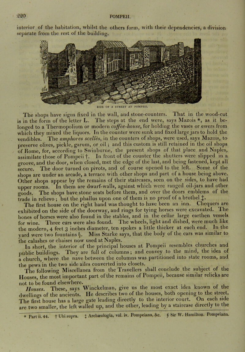 interior of the habitation, whilst the others form, with their dependencies, a division separate from the rest of the building. SIDE OF A STREET AT POMPEII. The shops have signs fixed in the wall, and stone-counters. That in the wood-cut is in the form of the letter L. The steps at the end were, says Mazois *, as it be- longed to a Thermopolium or modern coffee-house^ for holding the vases or ewers from which they mixed the liquors. In the counter were sunk and fixed large jars to hold the vendibles. The amphores scell^s, in the counters of shops, were used, says Mazois, to preserve olives, pickle, garum, or oil ; and this custom is still retained in the oil shops of Rome, for, according to Swinburne, the present shops of that place and Naples, assimilate those of Pompeii t- In fi’ont of the counter the shutters were slipped in a groove, and the door, when closed, met the edge of the last, and being fastened, kept all secure. The door turned on pivots, and of course opened to the left. Some of the shops are under an arcade, a terrace with other shops and part of a house being above. Other shops appear by the remains of their staircases, seen on the sides, to have had upper rooms. In them are dwarf-walls, against which were ranged oil-jars and other goods. The shops have stone seats before them, and over the doors emblems of the trade in relievo ; but the phallus upon one of them is no proof of a brothel The first house on the right hand was thought to have been an inn. Chequers are exhibited on the side of the doorway, and rings for tying horses were excavated. The bones of horses were also found in the stables, and in the cellar large earthen vessels for wine. Three cSrs were also found. The wheels, light and dished, were much like the modern, 4 feet 3 inches diameter, ten spokes a little thicker at each end. In the yard were two fountains §. Miss Starke says, that the body of the cars was similar to the calashes or chaises now used at Naples. In short, the interior of the principal houses at Pompeii resembles churches and public buildings. They are full of columns; and convey to the mind, the idea of a church, where the nave between the columns was partitioned into state rooms, and the pews in the two side ailes converted into closets. The following Miscellanea from the Travellers shall conclude the subject of the Houses, the most important part of the remains of Pompeii, because similar relicks are not to be found elsewhere. . , , r , Houses. These, says Winckelman, give us the most exact idea known ot the dwellings of the ancients. He describes two of the houses, both opening to the street. The first house has a large gate leading directly to the interior court. On each side are two smaller, the left walled up, and the other, leading by a staircase directly to the * Part ii.44. t Ubi supra. % Archffiologia, vol. iv. Pompeiana, &c. § Sir W. Hamilton. Pompeiana.