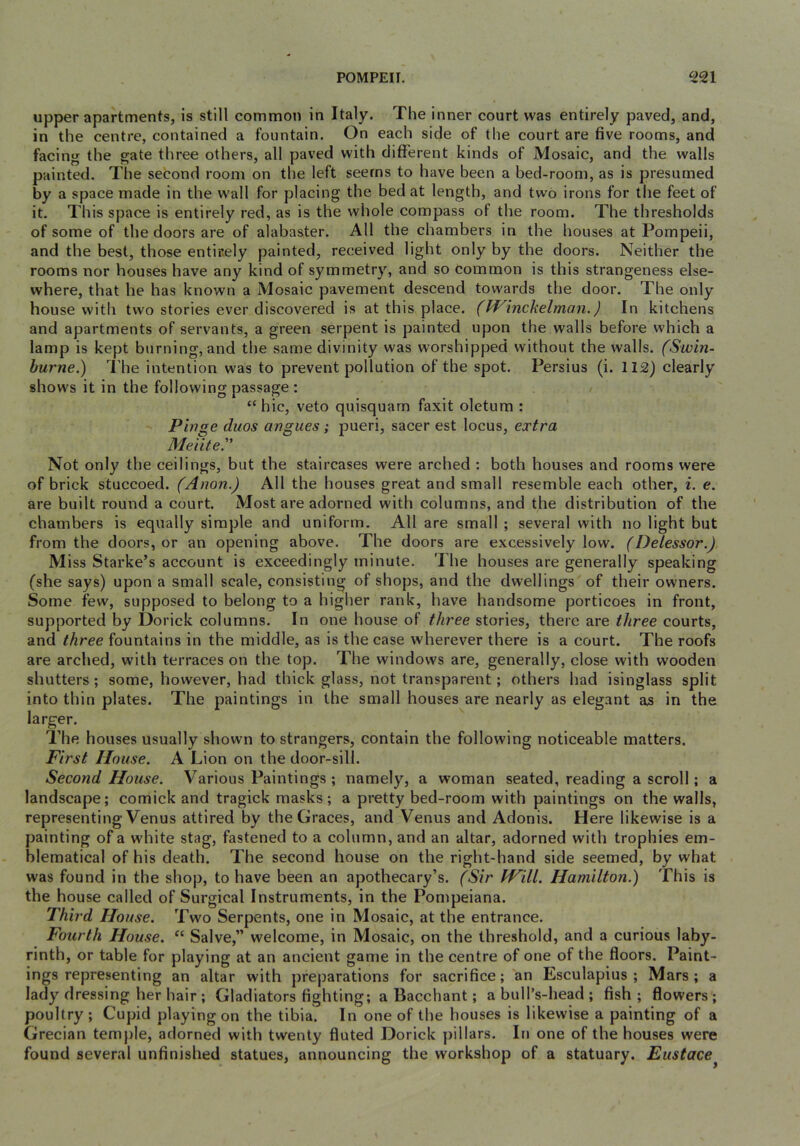 upper apartments, is still common in Italy. The inner court was entirely paved, and, in the centre, contained a fountain. On each side of the court are five rooms, and facing the gate three others, all paved with different kinds of Mosaic, and the walls painted. The second room on the left seems to have been a bed-room, as is presumed by a space made in the wall for placing the bed at length, and two irons for the feet of it. This space is entirely red, as is the whole compass of the room. The thresholds of some of the doors are of alabaster. All the chambers in the houses at Pompeii, and the best, those entir.ely painted, received light only by the doors. Neither the rooms nor houses have any kind of symmetry, and so common is this strangeness else- where, that he has known a Mosaic pavement descend towards the door. The only house with two stories ever discovered is at this place, (ff^inchelman.) In kitchens and apartments of servants, a green serpent is painted upon the walls before which a lamp is kept burning, and the same divinity was worshipped without the walls. (Swin- burne.) The intention was to prevent pollution of the spot. Persius (i. 112) clearly shows it in the following passage : “hie, veto quisquam faxit oletum : Pinge duos angues; pueri, sacer est locus, extra Meiite'' Not only the ceilings, but the staircases were arched : both houses and rooms were of brick stuccoed. (Anon.) All the houses great and small resemble each other, i. e. are built round a court. Most are adorned with columns, and the distribution of the chambers is equally simple and uniform. All are small ; several with no light but from the doors, or an opening above. The doors are excessively low. (Delessor.) M iss Starke’s account is exceedingly minute. The houses are generally speaking (she says) upon a small scale, consisting of shops, and the dwellings of their owners. Some few, supposed to belong to a higher rank, have handsome porticoes in front, supported by Dorick columns. In one house of three stories, there are three courts, and three fountains in the middle, as is the case wherever there is a court. The roofs are arched, with terraces on the top. The windows are, generally, close with wooden shutters; some, however, had thick glass, not transparent; others had isinglass split into thin plates. The paintings in the small houses are nearly as elegant as in the larger. The houses usually shown to strangers, contain the following noticeable matters. First House. A Lion on the door-sill. Second House. Various Paintings ; namely, a woman seated, reading a scroll; a landscape; comick and tragick masks; a pretty bed-room with paintings on the walls, representing Venus attired by the Graces, and Venus and Adonis. Here likewise is a painting of a white stag, fastened to a column, and an altar, adorned with trophies em- blematical of his death. The second house on the right-hand side seemed, by what was found in the shop, to have been an apothecary’s. (Sir Will. Hamilton.) This is the house called of Surgical Instruments, in the Pompeiana. Third House. Two Serpents, one in Mosaic, at the entrance. Fourth House. “ Salve,” welcome, in Mosaic, on the threshold, and a curious laby- rinth, or table for playing at an ancient game in the centre of one of the floors. Paint- ings representing an altar with preparations for sacrifice; an Esculapius ; Mars; a lady dressing her hair ; Gladiators fighting; a Bacchant; a bull’s-head ; fish; flowers; poultry ; Cupid playing on the tibia. In one of the houses is likewise a painting of a Grecian temple, adorned with twenty fluted Dorick pillars. In one of the houses were found several unfinished statues, announcing the workshop of a statuary. Eustace^