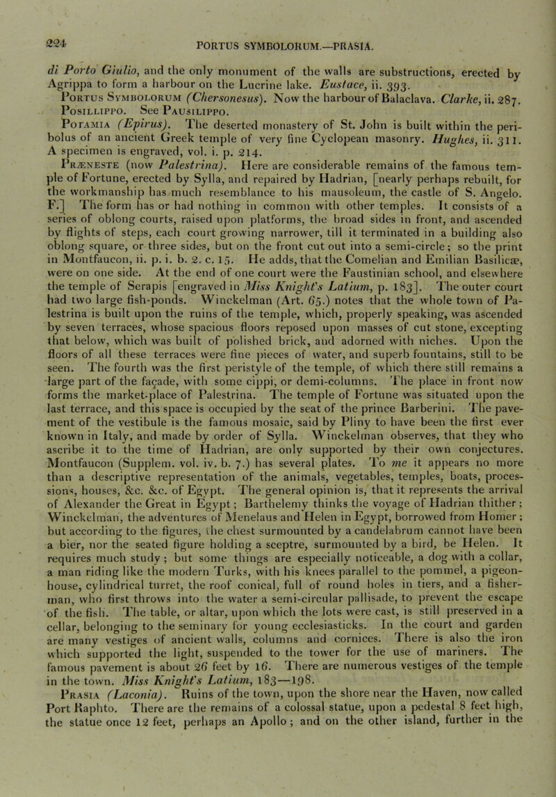 PORTUS SYMBOLORUM.—PRASIA, di Porto Giulio, and the only monument of the walls are substructions, erected by Agrippa to form a harbour on the Lucrine lake. Eustace, ii. 393. PoRTUs Symbolorum (Chersoncsus). Now the harbour of Balaclava. Clarke, \u 2%^. PosiLLiPPO. See Pausilippo. PoFAMiA (Epirus). The deserted monastery of St. John is built within the peri- bolus of an ancient Greek temple of very fine Cyclopean masonry. Hughes, ii. 311. A specimen is engraved, vol. i. p. 214. Pr^neste (now Palestrina). Here are considerable remains of the famous tem- ple of Fortune, erected by Sylla, and repaired by Hadrian, [nearly perhaps rebuilt, for the workmanship has much resemblance to his mausoleum, the castle of S. Angelo. F.] The form has or had nothing in common with other temples. It consists of a series of oblong courts, raised upon platforms, the broad sides in front, and ascended by flights of steps, each court growing narrower, till it terminated in a building also oblong square, or three sides, but on the front cut out into a semi-circle; so the print in Montfaucon, ii. p. i. b. 2. c. 15. He adds, that the Cornelian and Emilian Basilicse, w'ere on one side. At the end of one court were the Faustinian school, and elsewhere the temple of Serapis [engraved in Miss Knight's Latium, p. 183]. The outer court had two large fish-ponds. Winckelman (Art. 65.) notes that the whole town of Pa- lestrina is built upon the ruins of the temple, which, properly speaking, was ascended by seven terraces, whose spacious floors reposed upon masses of cut stone, excepting that below, which was built of polished brick, and adorned with niches. Upon the floors of all these terraces were fine jfieces of water, and superb fountains, still to be seen. The fourth was the first peristyle of the temple, of which there still remains a large part of the facade, with some cippi, or demi-columns. The place in front now forms the market-place of Palestrina. The temple of Fortune was situated upon the last terrace, and this space is occupied by the seat of the prince Barberini. The pave- ment of the vestibule is the famous mosaic, said by Pliny to have been the first ever know'll in Italy, and made by order of Sylla. Winckelman observes, that they who ascribe it to the time of Hadrian, are only supported by their own conjectures. Montfaucon (Supplem. vol. iv. b. 7.) has several plates. To me it appears no more than a descriptive representation of the animals, vegetables, temples, boats, proces- sions, houses, &e. &c. of Egypt. The general opinion is, that it represents the arrival of Alexander the Great in Egypt; Barthelemy thinks the voyage of Hadrian thither; Winckelman, the adventures of Menelaus and Helen in Egypt, borrowed from Homer ; but according to the figures, the chest surmounted by a candelabrum cannot have been a bier, nor the seated figure holding a sceptre, surmounted by a bird, be Helen. It requires much study ; but some things are especially noticeable, a dog with a collar, a man riding like the modern Turks, with his knees parallel to the pommel, a pigeon- house, cylindrical turret, the roof conical, full of round holes in tiers, and a fisher- man, who first throws into the water a semi-circular pallisade, to prevent the escape of the fish. The table, or altar, upon which the lots were cast, is still preserved in a cellar, belonging to the seminary for young ecclesiasticks. In the court and garden are many vestiges of ancient walls, columns and cornices. There is also the iron which supported the light, suspended to the tower for the use of mariners. The famous pavement is about 26 feet by ifi. There are numerous vestiges of the temple in the town. Miss Knight's Latium, 183 —198. Prasia (Laconia). Ruins of the town, upon the shore near the Haven, now called Port Kaphto. There are the remains of a colossal statue, upon a pedestal 8 feet high, the statue once 12 feet, perhaps an Apollo; and on the other island, further in the