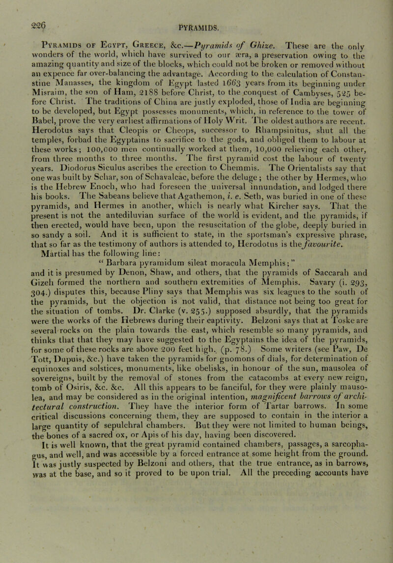 I^YRAMIt>S. Pyramids of Egypt, Greece, &c.—Pyramids of Ghize. These are the only wonders of the world, which have survived to our aera, a preservation owing to the amazing quantity and size of the blocks, which could not be broken or removed without an expence far over-balancing the advantage. According to the calculation of Constan- stine Manasses, the kingdom of Egypt lasted l66’3 years from its beginning under Misraim, the son of Ham, 2188 before Christ, to the conquest of Cambyses, 525 be- fore Christ. The traditions of China are justly exploded, those of India are beginning to be developed, but Egypt possesses monuments, which, in reference to the tower of Babel, prove the very earliest affirmations of Holy Writ. The oldest authors are recent. Herodotus says that Cleopis or Cheops, successor to Rharnpsinitus, shut all the temples, forbad the Egyptains to sacrifice to the gods, and obliged them to labour at these works; 100,000 men continually worked at them, 10,000 relieving each other, from three months to three months. The first pyramid cost the labour of twenty years. Diodorus Siculus ascribes the erection to Chemmis. The Orientalists say that one was built by Schar, son of Schavalcac, before the deluge ; the other by Hermes, who is the Hebrew Enoch, who had foreseen the universal innundation, and lodged there his books. The Sabeans believe that Agathemon, i. e. Seth, was buried in one of these pyramids, and Hermes in another, w'hich is nearly what Kircher says. That the present is not the antediluvian surface of the world is evident, and the pyramids, if then erected, would have been, upon the resuscitation of the globe, deeply buried in so sandy a soil. And it is sufficient to state, in the sportsman’s expressive phrase, that so far as the testimony of authors is attended to, Herodotus is the favourite. Martial has the following line: “ Barbara pyramidum sileat moracula Memphis;” and it is presumed by Denon, Shaw, and others, that the pyramids of Saccarah and Gizeli formed the northern and southern extremities of Memphis. Savary (i. 293, 304.) disputes this, because Pliny says that Memphis was six leagues to the south of the pyramids, but the objection is not valid, that distance not being too great for tlie situation of tombs. Dr. Clarke (v. 255.) supposed absurdly, that the pyramids were the works of the Hebrews during their captivity. Belzoni says that at Toskeare several rocks on the plain towards the- east, which resemble so many pyramids, and thinks that that they may have suggested to the Egyptains the idea of the pyramids, for some of these rocks are above 200 feet high., (p. 78.) Some writers (see Paw, De Tott, Dupuis, &c.) have taken the pyramids for gnomons of dials, for determination of equinoxes and solstices, monuments, like obelisks, in honour of the sun, mausolea of sovereigns, built by the removal of stones from the catacombs at every new reign, tomb of Osiris, &c. &c. All this appears to be fanciful, for they were plainly mauso- lea, and may be considered as in the original intention, magnificent barrows of archi- tectural construction. They have the interior form of Tartar barrows. In some critical discussions concerning them, they are supposed to contain in the interior a l^j-ge quantity of sepulchral chambers. But they were not limited to human beings, the bones of a sacred ox, or Apis of his day, having been discovered. It is well known, that the great pyramid contained chambers, passages, a sarcopha- gus, and well, and was accessible by a forced entrance at some height from the ground. It was justly suspected by Belzoni and others, that the true entrance, as in barrows, was at the base, and so it proved to be upon trial. All the preceding accounts have