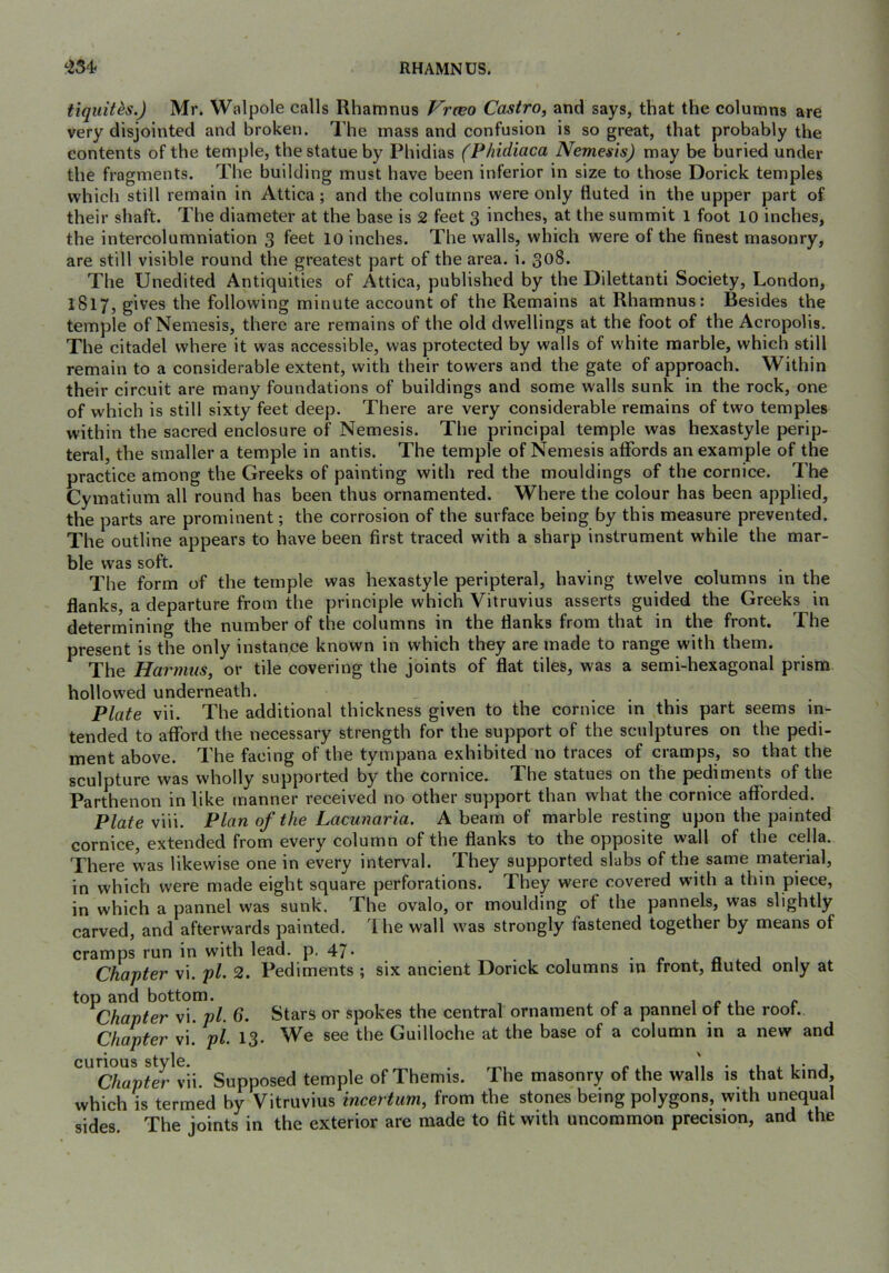 ‘254. RHAMNUS. tiqiiit^s.) Mr. Walpole calls Rhamnus Vrceo Castro, and says, that the columns are very disjointed and broken. The mass and confusion is so great, that probably the contents of the temple, the statue by Phidias (Phidiaca Nemesis) may be buried under the fragments. The building must have been inferior in size to those Dorick temples which still remain in Attica; and the columns were only fluted in the upper part of their shaft. The diameter at the base is 2 feet 3 inches, at the summit l foot 10 inches, the intercolumniation 3 feet 10 inches. The walls, which were of the finest masonry, are still visible round the greatest part of the area. i. 308. The Unedited Antiquities of Attica, published by the Dilettanti Society, London, 1817, gives the following minute account of the Remains at Rhamnus: Besides the temple of Nemesis, there are remains of the old dwellings at the foot of the Acropolis. The citadel where it was accessible, was protected by walls of white marble, which still remain to a considerable extent, with their towers and the gate of approach. Within their circuit are many foundations of buildings and some walls sunk in the rock, one of which is still sixty feet deep. There are very considerable remains of two temples within the sacred enclosure of Nemesis. The principal temple was hexastyle perip- teral, the smaller a temple in antis. The temple of Nemesis affords an example of the practice among the Greeks of painting with red the mouldings of the cornice. The Cymatium all round has been thus ornamented. Where the colour has been applied, the parts are prominent; the corrosion of the surface being by this measure prevented. The outline appears to have been first traced with a sharp instrument while the mar- ble was soft. The form of the temple was hexastyle peripteral, having twelve columns in the flanks, a departure from the principle which Vitruvius asserts guided the Greeks in determining the number of the columns in the flanks from that in the front. The present is the only instance known in which they are made to range with them. The Harmus, or tile covering the joints of flat tiles, was a semi-hexagonal prism hollowed underneath. Plate vii. The additional thickness given to the cornice in this part seems in- tended to afford the necessary strength for the support of the sculptures on the pedi- ment above. The facing of the tympana exhibited no traces of cramps, so that the sculpture was wholly supported by the cornice- The statues on the pediments of the Parthenon in like manner received no other support than what the cornice afforded. Plate viii. Plan of the Lacunaria. A beam of marble resting upon the painted cornice, extended from every column of the flanks to the opposite wall of the cella. There was likewise one in every interval. They supported slabs of the same material, in which were made eight square perforations. They were covered with a thin piece, in which a pannel was sunk. The ovalo, or moulding of the pannels, was slightly carved, and afterwards painted. The wall was strongly fastened together by means of cramps run in with lead. p. 47- _ i.. Chapter vi. pi. 2. Pediments ; six ancient Dorick columns in front, fluted only at ^Chapter vi. pi. 6. Stars or spokes the central ornament of a pannel of the roof. Chapter vi. pi 13- We see the Guilloche at the base of a column in a new and curious style. . • 1 1 • j Chapter vii. Supposed temple of Themis. The masonry of the walls is that kind, which is termed by Vitruvius incertiim, from the stones being polygons, with unequal sides The joints in the exterior are made to fit with uncommon precision, and the