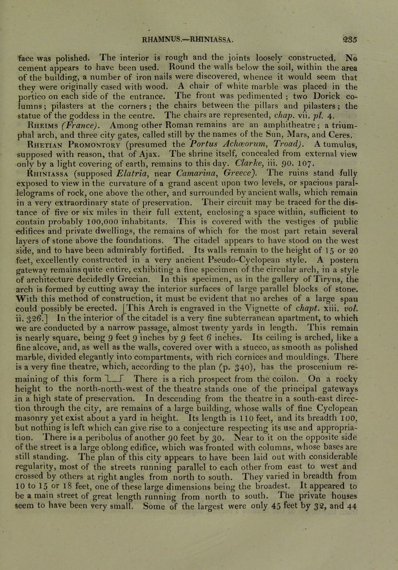 RHAMNUS.—RmNIASSA. 2S5 face was polished. The interior is rough and the joints loosely constructed. No cement appears to have been used. Round the walls below the soil, within the area of the building, a number of iron nails were discovered, whence it would seem that they were originally cased with wood. A chair of white marble was placed in the portico on each side of the entrance. The front was pedimented ; two Dorick co- lumns; pilasters at the corners; the chairs between the pillars and pilasters; the statue of the goddess in the centre. The chairs are represented, chap. vii. pi. 4. Rheims Among other Roman remains are an amphitheatre; a trium- phal arch, and three city gates, called still by the names of the Sun, Mars, and Ceres. Rhetian Promontory (presumed the Portus Ach(Eorum, Troad). A tumulus, supposed with reason, that of Ajax. The shrine itself, concealed from external view only by a light covering of earth, remains to this day. Clarhe, iii. po. 107. Rhiniassa (supposed Elatria, near Camarina^ Greece). The ruins stand fully exposed to view in the curvature of a grand ascent upon two levels, or spacious paral- lelograms of rock, one above the other, and surrounded by ancient walls, which remain in a very extraordinary state of preservation. Their circuit may be traced for the dis- tance of five or six miles in their full extent, enclosing a space within, sufficient to contain probably 100,000 inhabitants. This is covered with the vestiges of public edifices and private dwellings, the remains of which for the most part retain several layers of stone above the foundations. The citadel appears to have stood on the west side, and to have been admirably fortified. Its walls remain to the height of 15 or 20 feet, excellently constructed in a very ancient Pseudo-Cyclopean style. A postern gateway remains quite entire, exhibiting a fine specimen of the circular arch, in a style of architecture decidedly Grecian. In this specimen, as in the gallery of Tiryns, the arch is formed by cutting away the interior surfaces of large parallel blocks of stone. With this method of construction, it must be evident that no arches of a large span could possibly be erected. [This Arch is engraved in the Vignette of chapt. xiii. vol. ii. 32b.] In the interior of the citadel is a very fine subterranean apartment, to which we are conducted by a narrow passage, almost twenty yards in length. This remain is nearly square, being 9 feet 9 inches by 9 feet 6 inches. Its ceiling is arched, like a fine alcove, and, as well as the walls, covered over with a stucco, as smooth as polished marble, divided elegantly into compartments, with rich cornices and mouldings. There is a very fine theatre, which, according to the plan (p. 340), has the proscenium re- maining of this form ^1 T There is a rich prospect from the coilon. On a rocky height to the north-north-west of the theatre stands one of the principal gateways in a high state of preservation. In descending from the theatre in a south-east direc- tion through the city, are remains of a large building, whose walls of fine Cyclopean masonry yet exist about a yard in height. Its length is 110 feet, and its breadth 100, but nothing is left which can give rise to a conjecture respecting its use and appropria- tion. There is a peribolus of another 90 feet by 30. Near to it on the opposite side of the street is a large oblong edifice, which was fronted with columns, whose bases are still standing. The plan of this city appears to have been laid out with considerable regularity, most of the streets running parallel to each other from east to west and crossed by others at right angles from north to south. They varied in breadth from 10 to 15 or 18 feet, one of these large dimensions being the broadest. It appeared to be a main street of great length running from north to south. The private houses seem to have been very small. Some of the largest were only 45 feet by 32, and 44