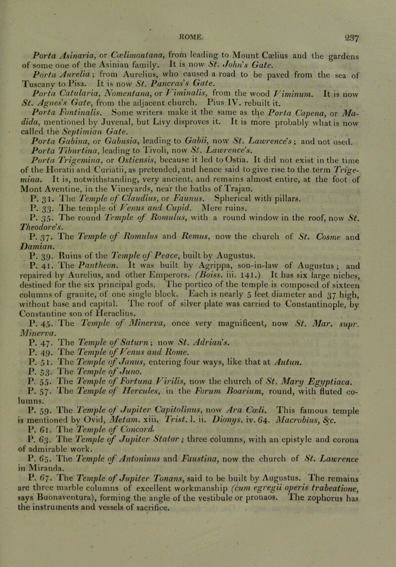 Porta Asinariay or Cnelimontana, from leading to Mount Caelius and the gardens of some one of the Asinian family. It is now St. Johns Gate. Porta Aurelia \ from Aurelius, vvho caused a road to be paved from the sea of Tuscany to Pisa. It is now St. Pancras's Gate. Porta Catularia, Nomentana, or Viminalis, from the wood Viminum. It is now St. Agnes's Gate, from the adjacent church. Pius IV. rebuilt it. Porta Fontinalis. Some writers make it the same as the Porta Capena, or Ma- dida, mentioned by Juvenal, but Livy disproves it. It is mbre probably what is now called the Septimian Gate. Porta Gubina, or Gahusia, leading to Gahii, now St. Lawrence's-, and not used. Porta Tihurtina, leading to Tivoli, now St. Lawrence's. Porta Trigemina, or Ostiensis, because it led to Ostia. It did not exist in the time of the Horatii and Curiatii, as pretended, and hence said to give rise to the term Trige- mina. It is, notwithstanding, very ancient, and remains almost entire, at the foot of Mont Aventine, in the Vineyards, near the baths of Trajan. P. 31. The Temple of Claudius, or Faunas. Spherical with pillars. P. 33. The temple of Venus and Cupid. Mere ruins. P* 35’ The round 'Temple of Romulus, with a round window in the roof, now St. Theodore's. P. 37. The Temple of Romulus and Remus, now the church of St. Cosme and Damian. P. 39. Ruins of the Temple of Peace, built by Augustus. P. 41. Pantheon. It was built by Agrippa, son-in-law of Augustus; and repaired by Aurelius, and other Emperors.- (Boiss. iii. 141.) It has six large niches, destined for the six principal gods. The portico of the temple is composed of sixteen columns of granite, of one single block. Each is nearly 5 feet diameter and 37 high, without base and capital. The roof of silver plate was carried to Constantinople, by Constantine son of Heraclius. P. 45. The Temple of Minerva, once very magnificent, now St. Mar. supr. Minerva. P. 47. The Temple of Saturn-, now St. Adrian's. P. 49. The Temple of Venus and Rome. P. 51. The Temple of Janus, entering four ways, like that at Autun. P. 53. The Temple of Juno. P. 55. The Temple of Fortuna Virilis, now the church of St. Mary Egyptiaca. P. 57. The Temple of Hercules, in the Forum Boarium, round, with fluted co- lumns. P. 59. The Temple of Jupiter Capitolinus, now Ara Coeli. This famous temple is mentioned by Ovid, Metam. xiii. Trist. 1. ii. Dionys. iv. 64. Macrobius, 8^c. P. 61. The Temple of Concord. P. 63. The Temple of Jupiter Stator; three columns, with an epistyle and corona of admirable work. P. 65. The Temple of Antoninus and Faustina, now the church of St. Lawrence in Miranda, P. 67. The Temple of Jupiter Tonans, said to be built by Augustus. The remains are three marble columns of excellent workmanship (cum egregii operis trabeatione, says Buonaventura), forming the angle of the vestibule or pronaos. The zophorus has the instruments and vessels of sacrifice.