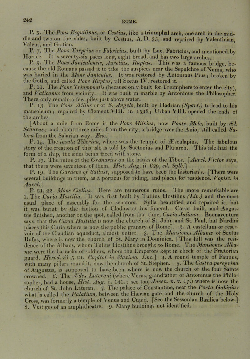 P. 5- ThePo??^ Esquilinus, or Cestius, like a triumphal arch, one arch in the mid- dle and two on the sides, built by Cestius, A.D. 35, and repaired by Valentinian, Valens, and Gratian. P. 7. The Pons Tarpeius or Fabrichts, built by Luc. Fabricius, and mentioned by Horace. It is seventy-six paces long, eight broad, and has two large arches. P. g. The Po7is Janimlensis, Aurelius, Ruptus. This was a famous bridge, be- cause the old Romans passed it to take the auspices near the Sepulchre of Numa, who was buried in the Mans Janicultis. It was restored by Antoninus Pius; broken by the Goths, and called Pons Ruptus, till Sixtus IV. restored it. P. 11. The Pons Triumphalis (because only built for Triumphers to enter the city), and Vatica7ius from vicinity. It was built in marble by Antoninus the Philosopher. There only remain a few piles just above water. P. 13. The Pons AEllius or of S. Angelo, built by Hadrian (Spurt.) to lead to his mausoleum ; repaired by Clement VIII. in 1598; Urban VIII. opened the ends of the arches. [About a mile from Rome is the Poiis Milvius, now Ponte Mole, built by jFI. Scaurus; and about three miles from the city, a bridge over the Anio, still called Sa- lara from the Salarian way. Enc.~\ P. 15, The insula Tiherina, where was the temple of jdSsculapius. The fabulous story of the creation of this isle is told by Suetonius and Plutarch. This isle had the form of a ship, the sides being faced with stone. P. 17. The ruins of the Gra?iaries on the banks of the Tiber. [^Aurel. Victor says, that there were seventeen of them. Hist. Aug. ii. 62g, ed. Sylb.~) P. 19. The Gardens of Sallust, supposed to have been the historian’s. [There were several buildings in them, as a porticus for riding, and places for residence. Vopisc. in Aurel.'\ P. 21, 22. Mons Ccelius. Here are numerous ruins. The more remarkable are l.The Curia Hostilia. [It was first built by Tullius Hostilius (Liv.) and the most usual place of assembly for the senators. Sylla beautified and repaired it, but it was burnt by the faction of Clodius at his funeral. Caesar built, and Augus- tus finished, another on the spot, called from that time. Curia Juliana. Buenaventura says, that the Curia Hostilia is now the church of St. John and St. Paul, but Nardini places this Curia where is now the public granary of Rome]. 2. A castellum or reser- voir of the Claudian aqueduct, almost entire. 3. The Mansiones Albanw of Sextus Rufus, where is now the church of St. Mary in Dominica. [This hill was the resi- dence of the Albans, whom Tullus Hostilius brought to Rome. The Mansiones Alba- nee were the barracks of soldiers, whom the Emperors kept in check of the Praetorian guard. //e/W. vii. 5. 21. Capitol, in Maximo. Enc.'] 4. A round temple of Faunus, with many pillars round it, now the church of St. Stephen. 5. The Castraperegrina of Augustus, is supposed to have been where is now the church of the four Saints crowned. 6. The Aides Laterani (where Verus, grandfather of Antoninus the Philo- sopher, had a house. Hist. Aug. ii. 141.; see too, Juven. x. v. 17.) where is now the church of St. John Lateran. 7. The palace of Constantine, near the Porta Gabinia: what is called the Palatium, between the Haevian gate and the church of the Holy Cross, was formerly a temple of Venus and Cupid. [See the Sessonian Basilica below.] 8. Vestiges of an amphitheatre, g. Many buildings not identified.