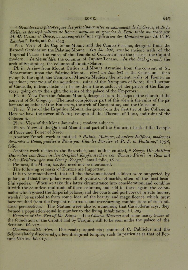 Grandesvues pittoresques des principaux sites et monumens de la Grkce, et de la Sidle, et des sept collines de Rome; desindes et gravdes d Veau forte au tract par M. M. Cassas et Bence, accompagndes d*une explication des Monumens par M. C. P. Landon.'' Paris, atl. fol. 1813. PI. i. View of the Capitoline Mount and the Campo Vaccino, designed from the Faroes^ Gardens on the Palatine Mount. On the left, are the ancient walls of the Imperial Palace; the ruins of the Temple of Concord above the palace; the Capitol modern. In the middle, the columns of Jupiter Tonans. In the back-ground, the arch of Septimius ; the columns of Jupiter Stator. -PI. ii. A view from Mount Caelius and Mount Aventine from the convent of St. Bonaventure upon the Palatine Mount. First on the left is the Colisaeura; then going to the right, the Temple of Minerva Medica; the ancient walls of Rome; an aqueduct; reservoir of the aqueducts ; ruins of the Nymphaea of Nero ; the Thermae of Caracalla, in front distance ; below them the aqueduct of the palace of the Empe- rors ; going on to the right, the ruins of the palace of the Emperors. PI. iii. View from the Palatine Mount, designed from the steps of the church of the convent of St. Gregory. The most conspicuous part of this view is the ruins of the pa- lace and aqueduct of the Emperors, the arch of Constantine, and the Colisaeum. PI, iv. View of the Esquiline Mount, designed from the first tier of the Colisseum. Here we have the tower of Nero; vestiges of the Thermae of Titus, and ruins of the Colisaeum. PI. v. View of the Mons Janiculus ; modern subjects. PI. vi. View of the Quirinal Mount and part of the Viminal; back of the Temple of Peace and Tower of Nero. Another French work is entitled Palais, Maisons, et autres Edifices, modernes dessindes a Rome, pubiies a Paris par Charles Parcier et P. F. la Fontaine, 1798, folio. Another work relates to the Bas-reliefs, and is thus entitled, “ Zoegn Die Antiken Bas-relief von Rome in den Original Kupferstechen vor Tomaso Piroli in Rom mil it der Erklarungen von Georg. Zoega,’* small folio, l8l2. Pi ranesi, the Musea, &c. &c. need not be mentioned. The following remarks of Eustace are important. It is to be remembered, that all the above-mentioned edifices were supported by pillars, and that these pillars were all of granite or of marble, often of the most beau- tiful species. When we take this latter circumstance into consideration, and combine it with the countless multitude of these columns, and add to these again the colon- nades which graced the Imperial palaces, and the courts and porticoes of private houses, we shall be enabled to form some idea of the beauty and magnificence which must have resulted from the frequent recurrence and ever-varying combinations of such pil- lared perspectives. The Statues were also so numerous, that Cassiodorus says, they formed a population equal in number to the living inhabitants, iii. 203. Remains of the Atra of the Kings.—The Cloaca Maxima and some massy traces of the foundation of the Capitol laid by Tarquin, still to be seen under the palace of the Senator. Id. 217. Commonwealth ALra. The roads; aqueducts; tombs of C. Publicius and the Scipios (lately discovered), a few disfigured temples, such in particular as that of For^ tuna Virilis. Id. 217.