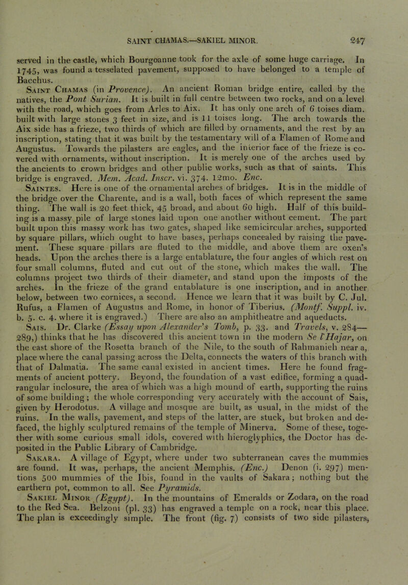 served in the castle, which Bourgoanne took for the axle of some huge carriage. In 1745) was found a tesselated pavement, supposed to have belonged to a temple of Bacchus. Saint Chamas (in Provence). An ancient Roman bridge entire, called by the natives, the Pont Surian. It is built in full centre between two rpcks, and on a level with the road, which goes from Arles to Aix. It has only one arch of 6 toises diam. built with large stones 3 feet in size, and is 11 toises long. The arch towards the Aix side has a frieze, two thirds of which are filled by ornaments, and the rest by an inscription, stating that it was built by the testamentary will of a Flamen of Rome and Augustus. Towards the pilasters are eagles, and the interior face of the frieze is co- vered with ornaments, without inscription. It is merely one of the arches used by the ancients to crown bridges and other public works, such as that ot saints. This bridge is engraved. Mem. Acad. Inscr. vi. 374* 12mo. Enc. Saintes. Here is one of the ornamental arches of bridges. It is in the middle of the bridge over the Charente, and is a wall, both faces of which represent the same thing. The wall is 20 feet thick, 45 broad, and about 6o high. Half of this build- ing is a massy pile of large stones laid upon one another without cement. The part built upon this massy work has two gates, shaped like semicircular arches, supported by square pillars, which ought to have bases, perhaps concealed by raising the pave- ment. These square pillars are fluted to the middle, and above them are oxen’s heads. Upon the arches there is a large entablature, the four angles of which rest on four small columns, fluted and cut out of the stone, which makes the wall. The columns project two thirds of their diameter, and stand upon the imposts of the arches. In the frieze of the grand entablature is one inscription, and in another below, between two cornices, a second. Hence we learn that it was built by C. Jul. Rufus, a Flamen of Augustus and Rome, in honor of Tiberius. (Montf. Suppl. iv. b. 5. c. 4. where it is engraved.) There are also an amphitheatre and aqueducts. Sais. Dr. Clarke (Essai/ upon Alexander's Tomb, p. 33. and Travels, v. 284— 289,) thinks that he has discovered this ancient town in the modern Se I'Hajar, on the east shore of the Rosetta branch of the Nile, to the south of Rahmanieh near a, place where the canal passing across the Delta, connects the waters of this branch with that of Dalmatia. The same canal existed in ancient times. Here he found frag- ments of ancient pottery. Beyond, the foundation of a vast edifice, forming a quad- rangular inclosure, the area of which was a high mound of earth, supporting the ruins of some building; the whole corresponding very accurately with the account of Sais, given by Herodotus. A village and mosque are built, as usual, in the midst of the ruins. In the walls, pavement, and steps of the latter, are stuck, but broken and de- faced, the highly sculptured remains of the temple of Minerva. Some of these, toge- ther with some curious small idols, covered with hieroglyphics, the Doctor has de- posited in the Public Library of Cambridge. Sakara. a village of Egypt, where under two subterranean caves the mummies are found. It was, perhaps, the ancient Memphis. (Enc.) Denon (i. 297) men- tions 500 mummies of the Ibis, found in the vaults of Sakara; nothing but the earthern pot, common to all. See Pyramids. Sakiel Egypt). In the mountains of Emeralds or Zodara, on the road to the Red Sea. Belzoni (pi. 33) has engraved a temple on a rock, near this place. The plan is exceedingly simple. The front (fig. 7) consists of two side pilasters.