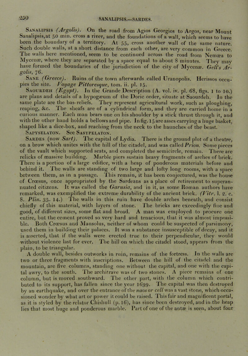SANALIPSIS.—SARDES. Sanalifsis (Argolis). On the road from Agios Georgios to Argos, near Mount Sanalipsis,at 50 min. cross a river, and the foundations of a wall, which seems to have been the boundary of a territory. At 55, cross another wall of the same nature. Such double walls, at a short distance from each other, are very common in Greece. The walls here mentioned, seem to be continued across the road from Nemeea to IMycense, where they arc separated by a space equal to about 8 minutes. They may have formed the boundaries of the jurisdiction of the city of Mycenae. Gell's Ar- golis, 76. Sane (Greece). Ruins of the town afterwards called Uranopolis. Herissos occu- pies the site. Voyage Pittoresque, tom. ii. pi. J5. Saourdeh (Egypt). In the Grande Description (A. vol. iv. pi. 68, figs. 1 to 10.) are plans and details of a hypogaeum of the Doric order, situate at Saourdeh. In the same plate are the bas-reliefs. They represent agricultural work, such as ploughing, reaping, &c. '^i’he sheafs are of a cylindrical form, and they are carried home in a curious manner. Each man bears one on his shoulder by a stick thrust through it, and with the other hand holds a bellows and pipe. In fig. 15 are asses carrying a huge basket, shaped like a dice-box, and reaching from the neck to the haunches of the beast. Sapyselaton. See Sasypelaton. Sardes (now Sart). The capital of Lydia. There is the ground plot of a theatre, on a brow which unites with the hill of the citadel, and was called Pr/ow. Some pieces of the vault which supported seats, and completed the semicircle, remain. There are relicks of massive building. Marble piers sustain heavy fragments of arches of brick. There is a portion of a large edifice, with a heap of ponderous materials before and behind it. The walls are standing of two large and lofty long rooms, with a space between them, as in a passage. This remain, it has been conjectured, was the house of Croesus, once appropriated by the Sardeans as a place of retirement to superan- nuated citizens. It was called the Garusia, and in it, as some Roman authors have remarked, was exemplified the extreme durability of the ancient brick. (Vitr. 1. 2. c. 8. Plin. 35- 14.) The walls in this ruin have double arches beneath, and consist chiefly of this material, with layers of stone. The bricks are exceedingly fine and good, of different sizes, some flat and broad. A man was employed to procure one entire, but the cement proved so very hard and tenacious, that it was almost impossi- ble. Both Croesus and Mansolus, neither of whom could be suspected of parsimony, used them in building their palaces. It was a substance insusceptible of decay, and it is asserted, that if the walls were erected true to their perpendicular, they would without violence last for ever. The hill on which the citadel stood, appears from the ])lain, to be triangular. A double wall, besides outworks in ruin, remains of the fortress. In the walls are two or three fragments with inscriptions. Between the hill of the citadel and the mountain, are five columns, standing one without the capital, and one with the capi- tal awry, to the south. The architrave was of two stones. A piece remains of one column, but is moved southward. The other part, with the column which contri- buted to its support, has fallen since the year 169.9. The capital was then destroyed by an earthquake, and over the entrance of the naosor cell was a vast stone, which occa- sioned wonder by what art or power it could be raised. This fair and magnificent portal, as it is styled by the relator Chishull (p. 16), has since been destroyed, and in the heap lies that most huge and ponderous marble. Part of one of the antse is seen, about four