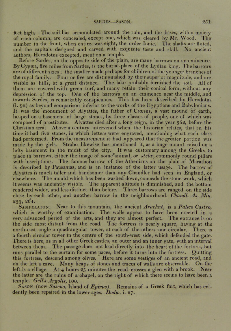 feet high. The soil has accumulated around the ruin, and the bases, with a moiety of each column, are concealed, except one, which was cleared by Mr. Wood. The number in the front, when entire, was eight, the order Ionic. The shafts are fluted, and the capitals designed and carved with exquisite taste and skill. No ancient authors, Herodotus excepted, mention a temple. Before Sardes, on the opposite side of the plain, are many barrows on an eminence. By Gygsea, five miles from Sardes, is tbe burial-place of the Lydian king. The barrows are of different sizes; the smaller made perhaps for children of the younger branches of the royal family. Four or five are distinguislied by their superior magnitude, and are visible as hills, at a great distance. The lake probably furnished the soil. All of them are covered with green turf, and many retain their conical form, without any depression of the top. One of the barrows on an eminence near the middle, and towards Sardes, is remarkably conspicuous. This has been described by Herodotus (i. 92) as beyond comparison inferior to the works of the Egyptians and Babylonians. It was the monument of Alyattes, the father of Croesus, a vast mound of earth, heaped on a basement of large stones, by three classes of people, one of which was composed of prostitutes. Alyattes died after a long reign, in the year 562, before the Christian aera. Above a century intervened when the historian relates, that in his time it had five stones, in which letters were engraved, mentioning what each class had performed. From the measurement it had appeared that the greater portion was made by the girls. Strabo likewise has mentioned it, as a huge mount raised on a lofty basement in tbe midst of the city. It was customary among the Greeks to place in barrows, either the image of someanimal, or sielce, commonly round pillars with inscriptions. The famous barrow of the Athenians on the plain of Marathon is described by Pausanias, and is an instance of the latter usage. The barrow of Alyattes is much taller and handsomer than any Chandler had seen in England, or elsewhere. The mould which has been washed down, conceals the stone-work, which it seems was anciently visible. The apparent altitude is diminished, and the bottom rendered wider, and less distinct than before. Three barrows are ranged on the side close by each other, and another barrow in the neighbourhood. Chandl. As. Min. 253, 26‘4. Sasipelaton. Near to this mountain, the ancient Arachn^, is a Palceo Castro, which is worthy of examination. The walls appear to have been erected in a very advanced period of the arts, and they are almost perfect. The entrance is on the side most distant from the road. The fortress is nearly square, having at the north-east angle a quadrangular tower, at each of the others one circular. There is a fourth circular tower in the centre of the south-west side, which defended the gate. There is here, as in all other Greek castles, an outer and an inner gate, with an interval between them. The passage does not lead directly into the heart of the fortress, but runs parallel to the curtain for some paces, before it turns into the fortress. Quitting this fortress, descend among olives. Here are some vestiges of an ancient road, and on the left a cave. Many heaps of stones and traces of walls are observable. On the left is a village. At 4 hours 25 minutes the road crosses a glen with a brook. Near the latter are the ruins of a chapel, on the right of which there seems to have been a temple. Celts ArgoUs, \Q0. Sason (now Saseno, Island of Epirus). Remains of a Greek foit, which has evi- dently been repaired in the lower ages. Dodw. i. 27.